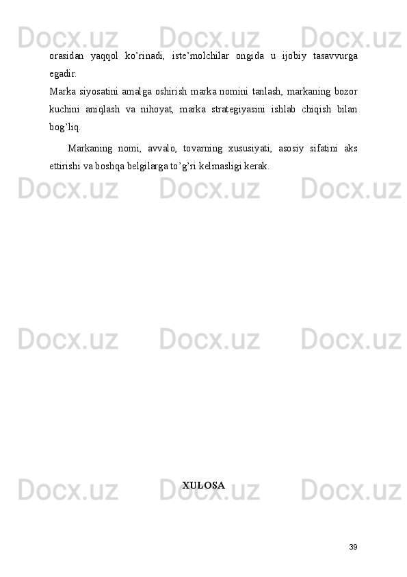orasidan   yaqqol   ko’rinadi,   iste’molchilar   ongida   u   ijobiy   tasavvurga
egadir.
Marka siyosatini amalga oshirish marka nomini tanlash, markaning bozor
kuchini   aniqlash   va   nihoyat,   marka   strategiyasini   ishlab   chiqish   bilan
bog’liq.
Markaning   nomi,   avvalo,   tovarning   xususiyati,   asosiy   sifatini   aks
ettirishi va boshqa belgilarga to’g’ri kelmasligi kerak.
XULOSA
39 