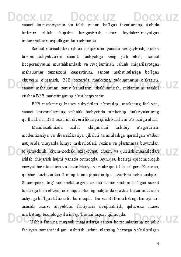 sanoat   kooperasiyasini   va   talab   yuqori   bo’lgan   tovarlarning   alohida
turlarini   ishlab   chiqishni   kengaytirish   uchun   foydalanilmayotgan
imkoniyatlar mavjudligini ko’rsatmoqda.
Sanoat   mahsulotlari   ishlab   chiqarishni   yanada   kengaytirish,   kichik
biznes   subyektlarini   sanoat   faoliyatiga   keng   jalb   etish,   sanoat
kooperasiyasini   mustahkamlash   va   rivojlantirish,   ishlab   chiqarilayotgan
mahsulotlar   tannarxini   kamaytirish,   sanoat   mahsulotlariga   bo’lgan
ehtiyojni   o’rganish,   B2B   bozorida   marketing   tadqiqotlarini   o’tkazish,
sanoat   mahsulotlari   sotuv   kanallarini   shakllantirish,   reklamasini   tashkil
etishda B2B marketingining o’rni beqiyosdir.  
B2B   marketingi   biznes   subyektlari   o’rtasidagi   marketing   faoliyati,
sanoat   korxonalarining   xo’jalik   faoliyatida   marketing   funksiyalarining
qo’llanilishi, B2B bozorini diversifikasiya qilish kabilarni o’z ichiga oladi.
Mamlakatimizda   ishlab   chiqarishni   tarkibiy   o’zgartirish,
modernizasiya   va   diversifikasiya   qilishni   ta’minlashga   qaratilgan   e’tibor
natijasida   viloyatda   kimyo   mahsulotlari,   rezina   va   plastmassa   buyumlar,
to’qimachilik,   kiyim-kechak,   oziq-ovqat,   charm   va   qurilish   mahsulotlari
ishlab   chiqarish   hajmi   yanada   ortmoqda.   Ayniqsa,   h ozirgi   epidemiologik
vaziyat   bois  tozalash   va   dezinfeksiya   vositalariga   talab   oshgan.   Xususan,
qo’shni   davlatlardan   2   ming   tonna   gipoxloritga   buyurtma   kelib   tushgan.
Shuningdek,   tog’-kon   metallurgiya   sanoati   uchun   muhim   bo’lgan   sianid
tuzlariga ham ehtiyoj ortmoqda.  Buning natijasida mazkur bozorlarda xom
ashyoga bo’lgan talab ortib bormoqda.  Bu esa B2B marketingi tamoyillari
asosida   biznes   subyektlari   faoliyatini   rivojlantirish,   qolaversa   biznes
marketingi texnologiyalarini qo’llashni taqozo qilmoqda.  
Ushbu   fanning   maqsadi   magistrlarga   sanoat   korxonalarining   xo’jalik
faoliyati   samaradorligini   oshirish   uchun   ularning   bozorga   yo’naltirilgan
4 