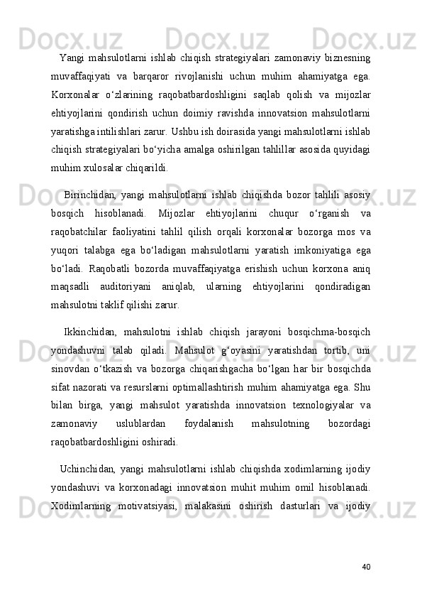     Yangi   mahsulotlarni   ishlab   chiqish   strategiyalari   zamonaviy   biznesning
muvaffaqiyati   va   barqaror   rivojlanishi   uchun   muhim   ahamiyatga   ega.
Korxonalar   o‘zlarining   raqobatbardoshligini   saqlab   qolish   va   mijozlar
ehtiyojlarini   qondirish   uchun   doimiy   ravishda   innovatsion   mahsulotlarni
yaratishga intilishlari zarur. Ushbu ish doirasida yangi mahsulotlarni ishlab
chiqish strategiyalari bo‘yicha amalga oshirilgan tahlillar asosida quyidagi
muhim xulosalar chiqarildi.
      Birinchidan,   yangi   mahsulotlarni   ishlab   chiqishda   bozor   tahlili   asosiy
bosqich   hisoblanadi.   Mijozlar   ehtiyojlarini   chuqur   o‘rganish   va
raqobatchilar   faoliyatini   tahlil   qilish   orqali   korxonalar   bozorga   mos   va
yuqori   talabga   ega   bo‘ladigan   mahsulotlarni   yaratish   imkoniyatiga   ega
bo‘ladi.   Raqobatli   bozorda   muvaffaqiyatga   erishish   uchun   korxona   aniq
maqsadli   auditoriyani   aniqlab,   ularning   ehtiyojlarini   qondiradigan
mahsulotni taklif qilishi zarur.
    Ikkinchidan,   mahsulotni   ishlab   chiqish   jarayoni   bosqichma-bosqich
yondashuvni   talab   qiladi.   Mahsulot   g‘oyasini   yaratishdan   tortib,   uni
sinovdan   o‘tkazish   va   bozorga   chiqarishgacha   bo‘lgan   har   bir   bosqichda
sifat nazorati va resurslarni optimallashtirish muhim ahamiyatga ega. Shu
bilan   birga,   yangi   mahsulot   yaratishda   innovatsion   texnologiyalar   va
zamonaviy   uslublardan   foydalanish   mahsulotning   bozordagi
raqobatbardoshligini oshiradi.
    Uchinchidan,   yangi   mahsulotlarni   ishlab   chiqishda   xodimlarning   ijodiy
yondashuvi   va   korxonadagi   innovatsion   muhit   muhim   omil   hisoblanadi.
Xodimlarning   motivatsiyasi,   malakasini   oshirish   dasturlari   va   ijodiy
40 