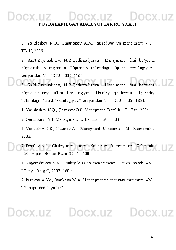 FOYDALANILGAN ADABIYOTLAR RO`YXATI.
1.   Yo ldoshev   N.Q.,   Umarjonov   A.M.   Iqtisodiyot   va   menejment.   -   T.:ʻ
TDIU, 2005
2.   Sh.N.Zaynutdinov,   N.R.Qodirxodjaeva.   “Menejment”   fani   bo yicha	
ʻ
o quv-uslubiy   majmuasi.   “Iqtisodiy   ta limdagi   o qitish   texnologiyasi”	
ʻ ʻ ʻ
seriyasidan. T.: TDIU, 2006, 156 b 
3.   Sh.N.Zaynutdinov,   N.R.Qodirxodjaeva.   “Menejment”   fani   bo yicha	
ʻ
o quv   uslubiy   ta lim   texnologiyasi.   Uslubiy   qo llanma.   “Iqtisodiy	
ʻ ʻ ʻ
ta limdagi o qitish texnologiyasi” seriyasidan. T.: TDIU, 2006,  185 b
ʻ ʻ
4. Yo ldoshev N.Q., Qozoqov O.S. Menejment. Darslik. - T.: Fan, 2004.	
ʻ
5. Gerchikova V.I. Menedjment. Uchebnik. – M.; 2003.
6. Vixanskiy O.S., Naumov A.I. Menejment. Uchebnik. – M.: Ekonomika,
2003. 
7. Dyatlov A. N. Obshiy menedjment: Konsepsii i kommentarii: Uchebnik.
- M.: Alpina Biznes Buks, 2007. - 400 b.
8.  Zagorodnikov  S.V.  Kratkiy  kurs po  menedjmentu:  ucheb.  posob.  –M.:
“Okey – kniga”, 2007.-160 b.
9. Ivankov A.Ye., Ivankova M.A. Menedjment: uchebnыy minimum. –M.:
“Yurisprudadabiyotlar”.
43 