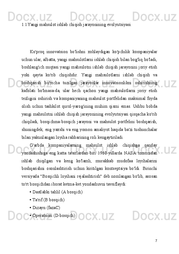 1.1Yangi mahsulot ishlab chiqish jarayonining evolyutsiyasi. 
Ko'proq   innovatsion   bo'lishni   xohlaydigan   ko'pchilik   kompaniyalar
uchun ular, albatta, yangi mahsulotlarni ishlab chiqish bilan bog'liq bo'ladi,
boshlang'ich nuqtasi yangi mahsulotni ishlab chiqish jarayonini joriy etish
yoki   qayta   ko'rib   chiqishdir.   Yangi   mahsulotlarni   ishlab   chiqish   va
boshqarish   bo'yicha   tuzilgan   jarayonlar   innovatsionlikni   oshirishning
kafolati   bo'lmasa-da,   ular   hech   qachon   yangi   mahsulotlarni   joriy   etish
tezligini oshirish va kompaniyaning mahsulot portfelidan maksimal foyda
olish   uchun   tashkilot   qurol-yarog'ining   muhim   qismi   emas.   Ushbu   bobda
yangi mahsulotni ishlab chiqish jarayonining evolyutsiyasi qisqacha ko'rib
chiqiladi,   bosqichma-bosqich   jarayoni   va   mahsulot   portfelini   boshqarish,
shuningdek, eng yaxshi va eng yomon amaliyot haqida ba'zi tushunchalar
bilan yakunlangan loyiha rahbarining roli kengaytiriladi.
G'arbda   kompaniyalarning   mahsulot   ishlab   chiqishga   qanday
yondashishiga   eng   katta   ta'sirlardan   biri   1960-yillarda   NASA   tomonidan
ishlab   chiqilgan   va   keng   ko'lamli,   murakkab   mudofaa   loyihalarini
boshqarishni   osonlashtirish   uchun   kiritilgan   kontseptsiya   bo'ldi.   Birinchi
versiyada "Bosqichli loyihani rejalashtirish" deb nomlangan bo'lib, asosan
to'rt bosqichdan iborat ketma-ket yondashuvni tavsiflaydi:
• Dastlabki tahlil (A bosqich) 
• Ta'rif (B bosqich) 
• Dizayn (fazaC) 
• Operatsion (D-bosqich)
7 