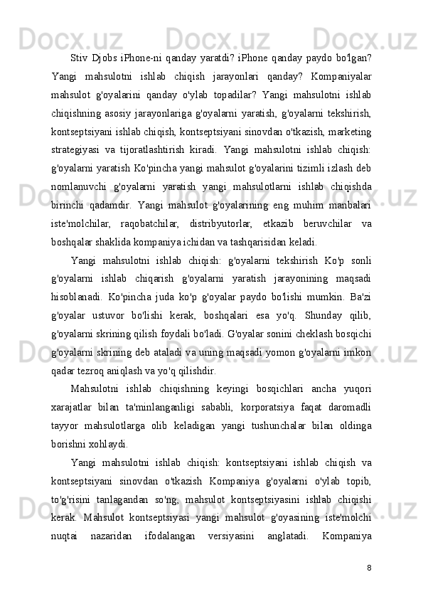 Stiv  Djobs  iPhone-ni  qanday  yaratdi?  iPhone  qanday  paydo  bo'lgan?
Yangi   mahsulotni   ishlab   chiqish   jarayonlari   qanday?   Kompaniyalar
mahsulot   g'oyalarini   qanday   o'ylab   topadilar?   Yangi   mahsulotni   ishlab
chiqishning   asosiy   jarayonlariga   g'oyalarni   yaratish,   g'oyalarni   tekshirish,
kontseptsiyani ishlab chiqish, kontseptsiyani sinovdan o'tkazish, marketing
strategiyasi   va   tijoratlashtirish   kiradi.   Yangi   mahsulotni   ishlab   chiqish:
g'oyalarni yaratish Ko'pincha yangi mahsulot g'oyalarini tizimli izlash deb
nomlanuvchi   g'oyalarni   yaratish   yangi   mahsulotlarni   ishlab   chiqishda
birinchi   qadamdir.   Yangi   mahsulot   g'oyalarining   eng   muhim   manbalari
iste'molchilar,   raqobatchilar,   distribyutorlar,   etkazib   beruvchilar   va
boshqalar shaklida kompaniya ichidan va tashqarisidan keladi.
Yangi   mahsulotni   ishlab   chiqish:   g'oyalarni   tekshirish   Ko'p   sonli
g'oyalarni   ishlab   chiqarish   g'oyalarni   yaratish   jarayonining   maqsadi
hisoblanadi.   Ko'pincha   juda   ko'p   g'oyalar   paydo   bo'lishi   mumkin.   Ba'zi
g'oyalar   ustuvor   bo'lishi   kerak,   boshqalari   esa   yo'q.   Shunday   qilib,
g'oyalarni skrining qilish foydali bo'ladi. G'oyalar sonini cheklash bosqichi
g'oyalarni skrining deb ataladi va uning maqsadi yomon g'oyalarni imkon
qadar tezroq aniqlash va yo'q qilishdir.
Mahsulotni   ishlab   chiqishning   keyingi   bosqichlari   ancha   yuqori
xarajatlar   bilan   ta'minlanganligi   sababli,   korporatsiya   faqat   daromadli
tayyor   mahsulotlarga   olib   keladigan   yangi   tushunchalar   bilan   oldinga
borishni xohlaydi.
Yangi   mahsulotni   ishlab   chiqish:   kontseptsiyani   ishlab   chiqish   va
kontseptsiyani   sinovdan   o'tkazish   Kompaniya   g'oyalarni   o'ylab   topib,
to'g'risini   tanlagandan   so'ng,   mahsulot   kontseptsiyasini   ishlab   chiqishi
kerak.   Mahsulot   kontseptsiyasi   yangi   mahsulot   g'oyasining   iste'molchi
nuqtai   nazaridan   ifodalangan   versiyasini   anglatadi.   Kompaniya
8 