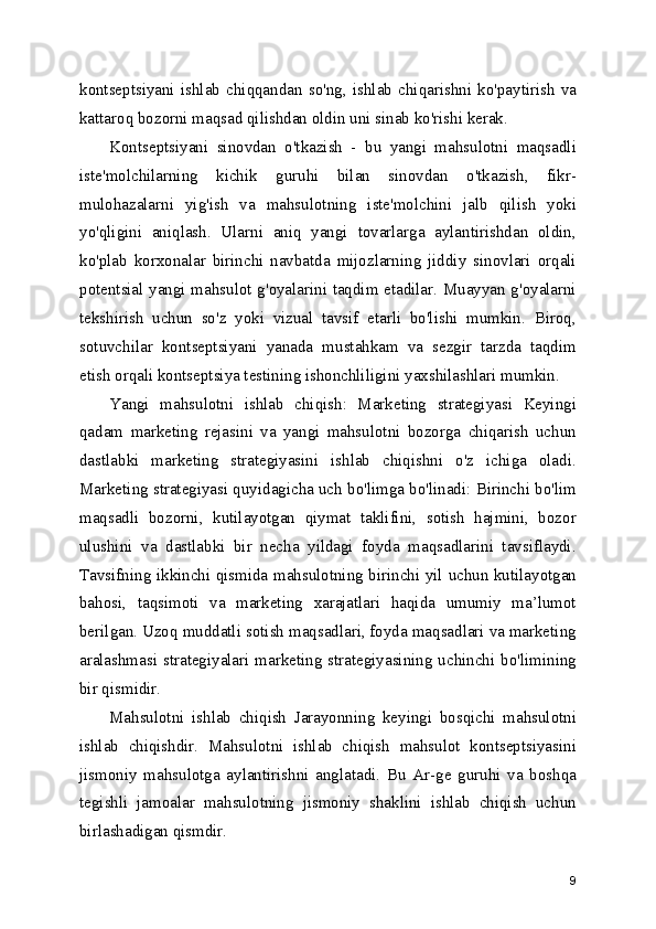 kontseptsiyani   ishlab   chiqqandan   so'ng,   ishlab   chiqarishni   ko'paytirish   va
kattaroq bozorni maqsad qilishdan oldin uni sinab ko'rishi kerak.
Kontseptsiyani   sinovdan   o'tkazish   -   bu   yangi   mahsulotni   maqsadli
iste'molchilarning   kichik   guruhi   bilan   sinovdan   o'tkazish,   fikr-
mulohazalarni   yig'ish   va   mahsulotning   iste'molchini   jalb   qilish   yoki
yo'qligini   aniqlash.   Ularni   aniq   yangi   tovarlarga   aylantirishdan   oldin,
ko'plab   korxonalar   birinchi   navbatda   mijozlarning   jiddiy   sinovlari   orqali
potentsial yangi mahsulot g'oyalarini taqdim etadilar. Muayyan g'oyalarni
tekshirish   uchun   so'z   yoki   vizual   tavsif   etarli   bo'lishi   mumkin.   Biroq,
sotuvchilar   kontseptsiyani   yanada   mustahkam   va   sezgir   tarzda   taqdim
etish orqali kontseptsiya testining ishonchliligini yaxshilashlari mumkin.
Yangi   mahsulotni   ishlab   chiqish:   Marketing   strategiyasi   Keyingi
qadam   marketing   rejasini   va   yangi   mahsulotni   bozorga   chiqarish   uchun
dastlabki   marketing   strategiyasini   ishlab   chiqishni   o'z   ichiga   oladi.
Marketing strategiyasi quyidagicha uch bo'limga bo'linadi: Birinchi bo'lim
maqsadli   bozorni,   kutilayotgan   qiymat   taklifini,   sotish   hajmini,   bozor
ulushini   va   dastlabki   bir   necha   yildagi   foyda   maqsadlarini   tavsiflaydi.
Tavsifning ikkinchi qismida mahsulotning birinchi yil uchun kutilayotgan
bahosi,   taqsimoti   va   marketing   xarajatlari   haqida   umumiy   ma’lumot
berilgan. Uzoq muddatli sotish maqsadlari, foyda maqsadlari va marketing
aralashmasi strategiyalari  marketing strategiyasining uchinchi bo'limining
bir qismidir.
Mahsulotni   ishlab   chiqish   Jarayonning   keyingi   bosqichi   mahsulotni
ishlab   chiqishdir.   Mahsulotni   ishlab   chiqish   mahsulot   kontseptsiyasini
jismoniy   mahsulotga   aylantirishni   anglatadi.   Bu   Ar-ge   guruhi   va   boshqa
tegishli   jamoalar   mahsulotning   jismoniy   shaklini   ishlab   chiqish   uchun
birlashadigan qismdir.
9 