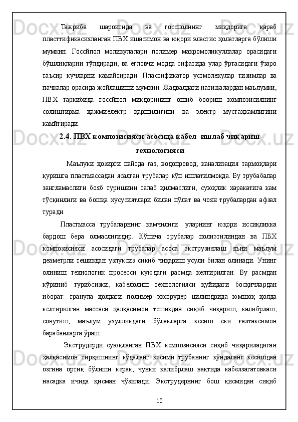 Тажриба   шароитида   ва   госсполнинг   миқдорига   қараб
пласттификасияланган ПВХ ишасимон ва юқори эластиc ҳолатларга бўлиши
мумкин.   Госсйпол   моликулалари   полимер   макромоликуллалар   орасидаги
бўшлиқларни   тўлдиради,   ва   ёғловчи   модда   сифатида   улар   ўртасидаги   ўзаро
таъсир   кучларни   камайтиради.   Пластификатор   устмолекулар   тизимлар   ва
пачкалар орасида жойлашиши мумкин. Жадвалдаги натижалардан маълумки,
ПВХ   таркибида   госсйпол   миқдорининг   ошиб   боориш   композисиянинг
солиштирма   ҳажмиелектр   қаршилигини   ва   электр   мустаҳкамлигини
камйтиради.
2.4. ПВХ композисияси асосида  кабел   ишлаб чиқариш
технологияси
        Маълуки   ҳозирги   пайтда   газ,   водопровод,   канализация   тармоқлари
қуришга  пластмассадан   ясалган  трубалар   кўп  ишлатилмоқда.  Бу   трубабалар
зангламаслиги   бояб   туришини   талаб   қилмаслиги,   суюқлик   харакатига   кам
тўсқинлиги   ва   бошқа   хусусиятлари   билан   пўлат   ва   чоян   трубалардан   афзал
туради.
  Пластмасса   трубаларнинг   камчилиги:   уларнинг   юқори   иссиқликка
бардош   бера   олмаслигидир.   Кўпича   трубалар   полиэтилиндан   ва   ПБХ
композисияси   асосидаги   трубалар   асоса   экструзиялаш   яъни   маълум
деаметрли   тешикдан   узлуксиз   сиқиб   чиқариш   усули   билан   олинади.   Унинг
олиниш   технологик   просесси   қуюдаги   расмда   келтирилган.   Бу   расмдан
кўриниб   турибсизки,   кабелолиш   технологияси   қуйидаги   босқичлардан
иборат:   гранула   ҳолдаги   полимер   экструдер   цилиндрида   юмшоқ   ҳолда
келтирилган   массаси   ҳалқасимон   тешикдан   сиқиб   чиқариш,   калибрлаш,
совутиш,   маълум   узулликдаги   бўлакларга   кесиш   ёки   ғалтаксимон
барабанларга ўраш.
  Экструдерди   суюқланган   ПВХ   композисияси   сиқиб   чиқариладиган
ҳалқасимон   тирқишнинг   кўдаланг   кесими   трубанинг   кўндаланг   кесишдан
озгина   ортиқ   бўлиши   керак,   чунки   калибрлаш   вақтида   кабелзагатовкаси
насадка   ичида   қисман   чўзилади.   Экструдернинг   бош   қисмидан   сиқиб
10 