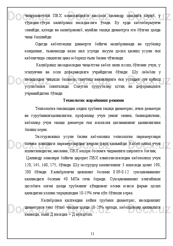чиқарилаётган   ПВХ   композицияси   массаси   цилиндр   шаклига   кириб,   у
тўридан-тўғри   калибрлаш   насадкасига   ўтади.   Бу   ерда   кабелбирмунча
совийди,   қотади   ва   калибрланиб,   муайян   ташқи   диаметрга   эга   бўлган   ҳолда
чиқа бошлайди.
   Одатда   кабелташқи   диамерти   бойича   калибрланади   ва   трубалар
кондаланг,   ёъналишда   икки   хил   усулда:   вкуум   ҳосил   қилиш   усули   ёки
кабеличида сиқилган ҳаво юбориш ёъли билан чўзилади.
     Калибрлаш насадкасидан чиқаётган кабел хали иссиқ бўлгани учун, у
эгилувчан   ва   осон   дефармацияга   учрайдиган   бўлади.   Шу   сабабли   у
насадкадан   чиқиши   биланоқ   совутиш   ванналарига   ёки   устидан   сув   қуйиш
усулибилан   совитилади.   Совуган   трурубалар   қттиқ   ва   деформацияга
учрамайдиган бўлади.
  Технологик жараённинг режими
   Технология танлашдан олдин трубани ташқи диаметриc, ички деаметри
ва   турубанингқалинлигин,   профиллар   учун   унинг   энини,   баландлигини,
кабеллар   учун   ташқи   деаметри   ёки   изолясия   қатламининг   қалинлигини
билиш керак.
   Экстурзиялаш   усули   билан   кабелолиш   технологик   парамертлари
плёнка   олишдаги   парамертлардан   деярли   фарқ   қилмайди.   Кабел   олиш   учун
ишлатиладиган, масалан, ПВХ юқори босимга чидамлиги шароитга боғлиқ.
  Цилиндр   зоналари   бойича   ҳарорат   ПВХ   композисиясидан   кабелолиш   учун
120, 145, 160, 175, бўлади. Шу экструдер каллагининг 3 зонасида ҳолат 190,
200   бўлади.   Калибрловчи   ҳавонинг   босими   0.09-0.12.   суюқланманинг
каллакдаги   босими   40   МПа   гача   боради.   Суюқланманинг   кенгайиши
ҳисобига   олган   ҳолда   трубанинг   кўндаланг   кесма   юзаси   фарма   ҳосил
қиладиган коллак тирқишидан 10-15% гача кўп бўлиши керак.
    Калибровка   қилгандан   кейин   трубани   диаметриc,   насадканинг
диаметрига тенг бўлиб чиққан ҳолда 10-25% ортади; кабелдевоир қалинлиги
камаяди, яъни Д насадка > Д мундетик.
11 