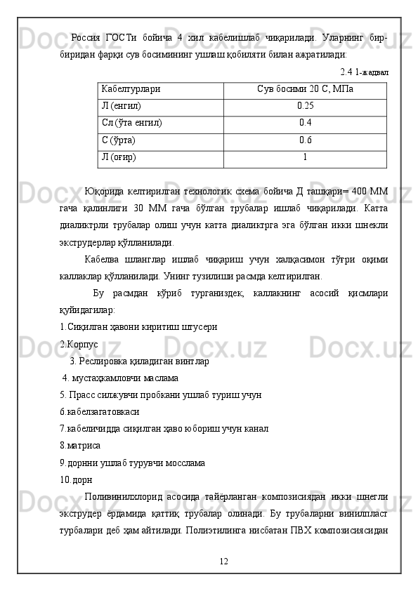     Р о ссия   ГО C Ти   бойича   4   хил   кабелишлаб   чиқарилади.   Уларнинг   бир-
биридан фарқи сув босимининг ушлаш қобиляти билан ажратилади:
2. 4   1 -жадвал
Кабелтурлари Сув босими 20  C , МПа
Л (енгил) 0.25
C л (ўта енгил) 0.4
C  (ўрта) 0.6
Л (оғир) 1
  Юқорида   келтирилган   технологик   схема   бойича   Д   ташқари=   400   ММ
гача   қалинлиги   30   ММ   гача   бўлган   трубалар   ишлаб   чиқарилади.   Катта
диаликтрли   трубалар   олиш   учун   катта   диаликтрга   эга   бўлган   икки   шнекли
экструдерлар қўлланилади.
    Кабелва   шланглар   ишлаб   чиқариш   учун   халқасимон   тўғри   оқими
каллаклар қўлланилади. Унинг тузилиши расмда келтирилган. 
    Бу   расмдан   кўриб   турганиздек,   каллакнинг   асосий   қисмлари
қуйидагилар:
1.Сиқилган ҳавони киритиш штусери
2.Корпус
    3. Реслировка қиладиган винтлар
 4. мустаҳкамловчи маслама
5. Прасс силжувчи пробкани ушлаб туриш учун
6.кабелзагатовкаси
7.кабеличидда сиқилган ҳаво юбориш учун канал
8.матриса
9.дорнни ушлаб турувчи мосслама
10.дорн
Поливинилхлорид   асосида   тайёрланган   композисиядан   икки   шнегли
экструдер   ёрдамида   қаттиқ   трубалар   олинади.   Бу   трубаларни   винилпласт
турбалари деб ҳам айтилади. Полиэтилинга нисбатан ПВХ композисиясидан
12 