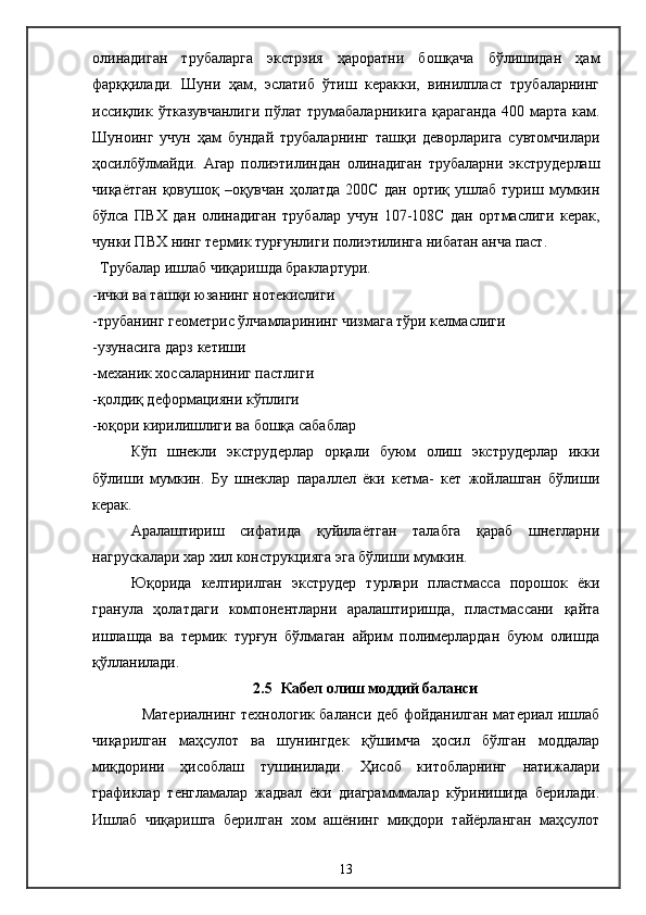 олинадиган   трубаларга   экстрзия   ҳароратни   бошқача   бўлишидан   ҳам
фарққилади.   Шуни   ҳам,   эслатиб   ўтиш   керакки,   винилпласт   трубаларнинг
иссиқлик  ўтказувчанлиги  пўлат  трумабаларникига   қараганда  400  марта  кам.
Шуноинг   учун   ҳам   бундай   трубаларнинг   ташқи   деворларига   сувтомчилари
ҳосилбўлмайди.   Агар   полиэтилиндан   олинадиган   трубаларни   экструдерлаш
чиқаётган   қовушоқ   –оқувчан   ҳолатда   200C   дан   ортиқ   ушлаб   туриш   мумкин
бўлса   ПВХ   дан   олинадиган   трубалар   учун   107-108C   дан   ортмаслиги   керак,
чунки ПВХ нинг термик турғунлиги полиэтилинга нибатан анча паст.
   Трубалар ишлаб чиқаришда браклартури.
-ички ва ташқи юзанинг нотекислиги
-трубанинг геометри c  ўлчамларининг чизмага тўри келмаслиги
-узунасига дарз кетиши
-механик хоссаларниниг пастлиги
-қолдиқ деформацияни кўплиги
-юқори кирилишлиги ва бошқа сабаблар
  Кўп   шнекли   экструдерлар   орқали   буюм   олиш   экструдерлар   икки
бўлиши   мумкин.   Бу   шнеклар   параллел   ёки   кетма-   кет   жойлашган   бўлиши
керак.
Аралаштириш   сифатида   қуйилаётган   талабга   қараб   шнегларни
нагрускалари хар хил конструкцияга эга бўлиши мумкин.
  Юқорида   келтирилган   экструдер   турлари   пластмасса   порошок   ёки
гранула   ҳолатдаги   компонентларни   аралаштиришда,   пластмассани   қайта
ишлашда   ва   термик   турғун   бўлмаган   айрим   полимерлардан   буюм   олишда
қўлланилади.
2.5   Кабел олиш моддий баланси  
                    Ма териал нинг технологик баланси деб фойданилган материал ишлаб
чиқарилган   маҳсулот   ва   шунингдек   қўшимча   ҳосил   бўлган   моддалар
миқдорини   ҳисоблаш   тушинилади.   Ҳисоб   китобларнинг   натижалари
графиклар   тенгламалар   жадвал   ёки   диаграмммалар   кўринишида   берилади.
Ишлаб   чиқаришга   берилган   хом   ашёнинг   миқдори   тайёрланган   маҳсулот
13 