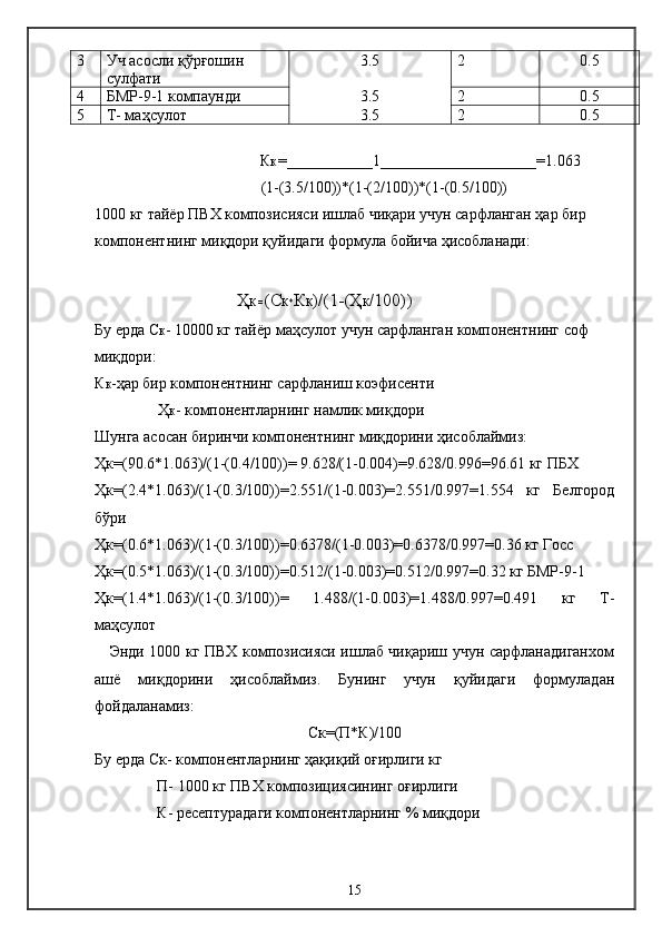 3 Уч асосли қўрғошин 
сулфати 3.5 2 0.5
4 БМР-9-1 компаунди 3.5 2 0.5
5 Т- маҳсулот 3.5 2 0.5
К К  = ___________1____________________=1.063
               (1-(3.5/100))*(1-(2/100))*(1-(0.5/100))
1000 кг тайёр ПВХ композисияси ишлаб чиқари учун сарфланган ҳар бир 
компонентнинг миқдори қуйидаги формула бойича ҳисобланади:
Ҳ К = (C К* К К )/(1-(Ҳ К /100))
Бу ерда C К - 10000 кг тайёр маҳсулот учун сарфланган компонентнинг соф 
миқдори:
К К -ҳар бир компонентнинг сарфланиш коэфисенти
Ҳ К - компонентларнинг намлик миқдори
Шунга асосан биринчи компонентнинг миқдорини ҳисоблаймиз:
Ҳк=(90.6*1.063)/(1-(0.4/100))= 9.628/(1-0.004)=9.628/0.996=96.61 кг ПБХ
Ҳк=(2.4*1.063)/(1-(0.3/100))=2.551/(1-0.003)=2.551/0.997=1.554   кг   Белгород
бўри
Ҳк=(0.6*1.063)/(1-(0.3/100))=0.6378/(1-0.003)=0.6378/0.997=0.36 кг Госс
Ҳк=(0.5*1.063)/(1-(0.3/100))=0.512/(1-0.003)=0.512/0.997=0.32 кг БМР-9-1
Ҳк=(1.4*1.063)/(1-(0.3/100))=   1.488/(1-0.003)=1.488/0.997=0.491   кг   Т-
маҳсулот
     Энди 1000 кг ПВХ композисияси ишлаб чиқариш учун сарфланадиганхом
ашё   миқдорини   ҳисоблаймиз.   Бунинг   учун   қуйидаги   формуладан
фойдаланамиз:
C к=(П*К)/100
Бу ерда  C к- компонентларнинг ҳақиқий оғирлиги кг
П- 1000 кг ПВХ композициясининг оғирлиги
К- ресептурадаги компонентларнинг % миқдори
15 
