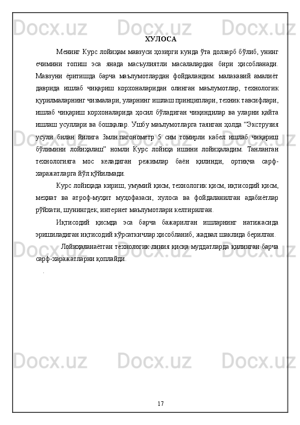 ХУЛОСА
Менинг Курс лойиҳам мавзуси ҳозирги кунда ўта долзарб бўлиб, унинг
ечимини   топиш   эса   янада   масъулиятли   масалалардан   бири   ҳисобланади.
Мавзуни   ёритишда   барча   маълумотлардан   фойдаландим:   малакавий   амалиёт
даврида   ишлаб   чиқариш   корхоналаридан   олинган   маълумотлар,   технологик
қурилмаларнинг чизмалари, уларнинг ишлаш принциплари, техник тавсифлари,
ишлаб   чиқариш   корхоналарида   ҳосил   бўладиган   чиқиндилар   ва   уларни   қайта
ишлаш усуллари ва бошқалар. Ушбу маълумотларга таянган ҳолда “Экструзия
усули   билан   йилига   3млн.пагонометр   5   сим   томирли   кабел   ишлаб   чиқариш
бўлимини   лойиҳалаш”   номли   Курс   лойиҳа   ишини   лойиҳаладим.   Танланган
технологияга   мос   келадиган   режимлар   баён   қилинди,   ортиқча   сарф-
харажатларга йўл қўйилмади.
Курс лойиҳада кириш, умумий қисм, технологик қисм, иқтисодий қисм,
меҳнат   ва   атроф-муҳит   муҳофазаси,   хулоса   ва   фойдаланилган   адабиётлар
рўйхати, шунингдек, интернет маълумотлари келтирилган.
Иқтисодий   қисмда   эса   барча   бажарилган   ишларнинг   натижасида
эришиладиган иқтисодий кўрсаткичлар ҳисобланиб, жадвал шаклида берилган.
Лойиҳаланаётган технологик линия қисқа муддатларда қилинган барча
сарф-харажатларни қоплайди.
.
17 
