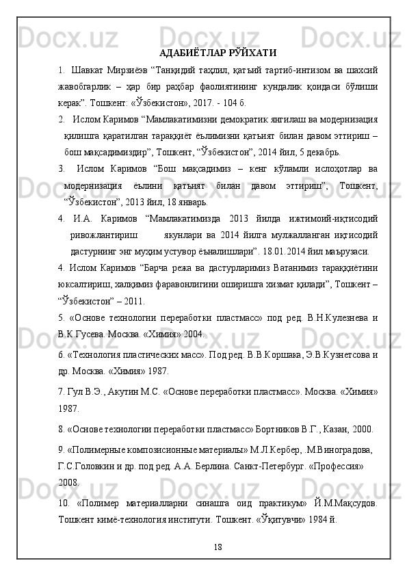 АДАБИЁТЛАР РЎЙХАТИ
1.   Шавкат   Мирзиёэв   “Танқидий   таҳлил,   қатъий   тартиб-интизом   ва   шахсий
жавобгарлик   –   ҳар   бир   раҳбар   фаолиятининг   кундалик   қоидаси   бўлиши
керак”.   Тошкент: «Ўзбекистон», 2017. - 104 б.
2.  Ислом Каримов “Мамлакатимизни демократик янгилаш ва модернизация
қилишга   қаратилган   тараққиёт   ёълимизни   қатъият   билан   давом   эттириш   –
бош мақсадимиздир”, Тошкент, “Ўзбекистон”, 2014 йил, 5 декабрь.
3.   Ислом   Каримов   “Бош   мақсадимиз   –   кенг   кўламли   ислоҳотлар   ва
модернизация   ёълини   қатъият   билан   давом   эттириш”,   Тошкент,
“Ўзбекистон”, 2013 йил, 18 январь.
4.   И.А.   Каримов   “Мамлакатимизда   2013   йилда   ижтимоий-иқтисодий
ривожлантириш             якунлари   ва   2014   йилга   мулжалланган   иқтисодий
дастурнинг энг муҳим устувор ёъналишлари”. 18.01.2014 йил маърузаси. 
4.   Ислом   Каримов   “Барча   режа   ва   дастурларимиз   Ватанимиз   тараққиётини
юксалтириш, халқимиз фаравонлигини оширишга хизмат қилади”, Тошкент –
“Ўзбекистон” – 2011.
5.   «Основе   технологии   переработки   пластмасс»   под   ред.   В.Н.Кулезнева   и
В.К.Гусева. Москва. «Химия» 2004.
6. «Технология пластических масс». Под ред. В.В.Коршака, Э.В.Кузнетсова и
др. Москва. «Химия» 1987.
7. Гул В.Э., Акутин М.С. «Основе переработки пластмасс». Москва. «Химия»
1987.
8. «Основе технологии переработки пластмасс» Бортников В.Г., Казан, 2000.
9.   «Полимерные композисионные материалы» М.Л.Кербер, .М.Виноградова, 
Г.С.Головкин и др. под ред. А.А. Берлина. Санкт-Петербург. «Профессия» 
2008.
10.   «Полимер   материалларни   синашга   оид   практикум»   Й.М.Мақсудов.
Тошкент кимё-технология институти. Тошкент. «Ўқитувчи» 1984 й.
18 