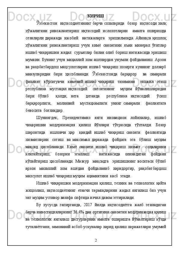 КИРИШ
Ўзбекистон   иқтисодиётининг барча сохаларида   бозор   иқтисоди халқ
хўжалигини   ривожлантириш   иқтисодий   ислохотларни     амалга   оширишда
сезиларли даражада   ижобий     натижаларга     эришилмоқда. Айниқса қишлоқ
хўжалигини   ривожлантириш   учун   кимё   саноатини   яъни   минерал   ўғитлар
ишлаб чиқаришни жадал   суръатлар билан олиб бориш натижасида эришиш
мумкин.  Бунинг   учун   маҳаллий  хом   ашёлардан   унумли   фойдаланиш.  Арзон
ва   рақобатбардош   маҳсулотларни   ишлаб   чиқариш   хозирги   куннинг   долзарб
мавзуларидан   бири   ҳисобланади.   Ўзбекистонда   барқарор     ва   самарали
фаолият     кўрсатувчи     кимёвий   ишлаб   чиқариш     тизимини       ташкил     этиш
республика     мустақил   иқтиcодий       сиёсатининг       муҳим     йўналишларидан
бири   бўлиб     қолди,   нега     деганда     республика   иқтисодий     ўсиш
барқарорлиги,       молиявий       мустаҳкамлиги     унинг   самарали       фаолиятига
бевосита  боғлиқдир.
Шунингдек,   Президентимиз   янги   иновацион   лойихалар,   ишлаб
чиқаришни   модернизация   қилиш   йўллари   тўғрисида   тўхталди.   Бозор
шароитида     ишловчи   ҳар     қандай   ишлаб   чиқариш   саноати     фаолиятида
хизматларни     сотиш     ва   максимал   даражада     фойдага     эга     бўлиш     муҳим
мақсад   ҳисобланади.   Кимё   саноати   ишлаб   чиқариш   хизмат     соҳаларини
кенгайтириш,   бозорни   эгаллаш     натижасида   олинадиган   фойдани
кўпайтириш   ҳисобланади.   Мазкур     мақсадга     эришишнинг   воситаси   бўлиб
арзон   махаллий   хом   ашёдан   фойдаланиб   харидоргир,   рақобатбардош
махсулот ишлаб чиқариш муҳим  аҳамиятини  касб  этади.
Ишлаб   чиқаришни   модернизация   қилиш,   техник   ва   технологик   қайта
жиҳозлаш,   иқтисодиётнинг   етакчи   тармоқларини   жадал   янгилаш   биз   учун
энг муҳим устивор вазифа сифтида изчил давом эттирилади. 
Бу   хусусда   гапирганда,   2017   йилда   иқтисодиётга   жалб   этиладиган
барча инвестицияларнинг 36,4% дан ортиғини саноатни модернизация қилиш
ва   технологик   янгилаш   дастурларини   амалга   оширишга   йўналтириш   кўзда
тутилаётгани, замонавий асбоб-ускуналар харид қилиш харажатлари умумий
2 