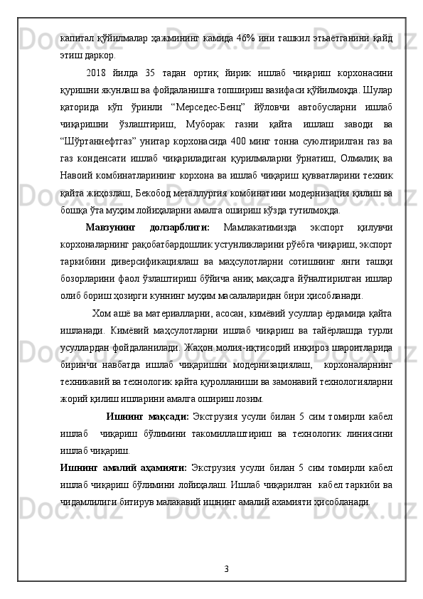 капитал  қўйилмалар  ҳажмининг  камида  46%   ини  ташкил  этьаётганини  қайд
этиш даркор.
2018   йилда   35   тадан   ортиқ   йирик   ишлаб   чиқариш   корхонасини
қуришни якунлаш ва фойдаланишга топшириш вазифаси қўйилмоқда. Шулар
қаторида   кўп   ўринли   “Мерседес-Бенц”   йўловчи   автобусларни   ишлаб
чиқаришни   ўзлаштириш,   Муборак   газни   қайта   ишлаш   заводи   ва
“Шўртаннефтгаз”   унитар   корхонасида   400   минг   тонна   суюлтирилган   газ   ва
газ   конденсати   ишлаб   чиқариладиган   қурилмаларни   ўрнатиш,   Олмалиқ   ва
Навоий комбинатларининг корхона ва ишлаб чиқариш қувватларини техник
қайта жиҳозлаш, Бекобод металлургия комбинатини модернизация қилиш ва
бошқа ўта муҳим лойиҳаларни амалга ошириш кўзда тутилмоқда.
Мавзунинг   долзарблиги:   Мамлакатимизда   экспорт   қилувчи
корхоналарнинг рақобатбардошлик устунликларини рўёбга чиқариш, экспорт
таркибини   диверсификациялаш   ва   маҳсулотларни   сотишнинг   янги   ташқи
бозорларини  фаол  ўзлаштириш бўйича   аниқ мақсадга  йўналтирилган  ишлар
олиб бориш ҳозирги куннинг муҳим масалаларидан бири ҳисобланади.
                   Хом ашё ва материалларни, асосан, кимёвий усуллар ёрдамида қайта
ишланади.   Кимёвий   маҳсулотларни   ишлаб   чиқариш   ва   тайёрлашда   турли
усуллардан фойдаланилади. Жаҳон молия-иқтисодий инқироз шароитларида
биринчи   навбатда   ишлаб   чиқаришни   модернизациялаш,     корхоналарнинг
техникавий ва технологик қайта қуролланиши ва замонавий технологияларни
жорий қилиш ишларини амалга ошириш лозим. 
          Ишнинг   мақсади:   Экструзия   усули   билан   5   сим   томирли   кабел
ишлаб     чиқариш   бўлимини   такомиллаштириш   ва   технологик   линиясини
ишлаб чиқариш.
Ишнинг   амалий   аҳамияти:   Экструзия   усули   билан   5   сим   томирли   кабел
ишлаб чиқариш   бўлимини лойиҳалаш. Ишлаб чиқарилган   кабел таркиби ва
чидамлилиги битирув малакавий ишнинг амалий ахамияти ҳисобланади.
3 