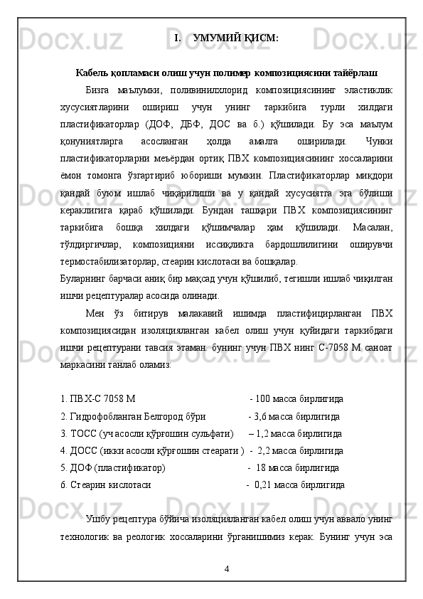 I .      УМУМИЙ ҚИСМ:
Кабель қопламаси олиш учун полимер композициясини тайёрлаш
Бизга   маълумки,   поливинилхлорид   композициясининг   эластиклик
хусусиятларини   ошириш   учун   унинг   таркибига   турли   хилдаги
пластификаторлар   (ДОФ,   ДБФ,   ДОС   ва   б.)   қўшилади.   Бу   эса   маълум
қонуниятларга   асосланган   ҳолда   амалга   оширилади.   Чунки
пластификаторларни   меъёрдан   ортиқ   ПВХ   композициясининг   хоссаларини
ёмон   томонга   ўзгартириб   юбориши   мумкин.   Пластификаторлар   миқдори
қандай   буюм   ишлаб   чиқарилиши   ва   у   қандай   хусусиятга   эга   бўлиши
кераклигига   қараб   қўшилади.   Бундан   ташқари   ПВХ   композициясининг
таркибига   бошқа   хилдаги   қўшимчалар   ҳам   қўшилади.   Масалан,
тўлдиргичлар,   композицияни   иссиқликга   бардошлилигини   оширувчи
термостабилизаторлар, стеарин кислотаси ва бошқалар.
Буларнинг барчаси аниқ бир мақсад учун қўшилиб, тегишли ишлаб чиқилган
ишчи рецептуралар асосида олинади.
Мен   ўз   битирув   малакавий   ишимда   пластифицирланган   ПВХ
композициясидан   изоляцияланган   кабел   олиш   учун   қуйидаги   таркибдаги
ишчи   рецептурани   тавсия   этаман.   бунинг   учун   ПВХ   нинг   С-7058   М   саноат
маркасини танлаб оламиз:
1. ПВХ-С 7058 М                                              - 100 масса бирлигида
2. Гидрофобланган Белгород бўри                 - 3,6 масса бирлигида
3. ТОСС ( уч   асосли қўрғошин сульфати )      – 1,2  масса бирлигида
4. ДОСС (икки асосли қўрғошин стеарати )  -  2,2 масса бирлигида
5. ДОФ (пластификатор)                                 -   1 8 масса бирлигида
6. Стеарин кислотаси                                      -  0,21 масса бирлигида
Ушбу рецептура бўйича изоляцияланган кабел   олиш учун аввало унинг
технологик   ва   реологик   хоссаларини   ўрганишимиз   керак.   Бунинг   учун   эса
4 