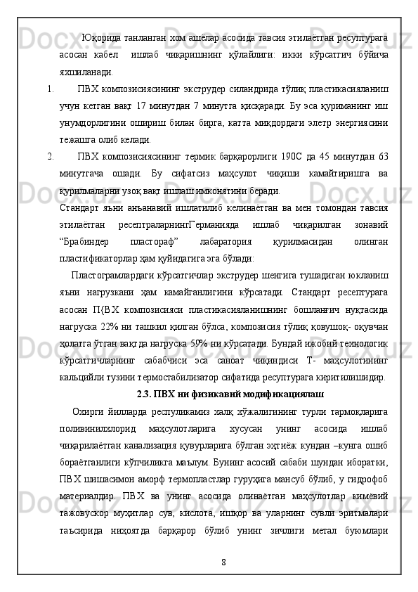               Юқорида танланган хом ашёлар асосида тавсия этилаётган ресуптурага
асосан   кабел     ишлаб   чиқаришнинг   қ ў лайлиги:   икки   кўрсатгич   б ў йича
яхшиланади.
1. ПВХ композисиясининг  экструдер  силандрида тўлиқ пластикасияланиш
учун   кетган   вақт   17   минутдан   7   минутга   қисқаради.   Бу   эса   қуриманинг   иш
унумдорлигини   ошириш   билан   бирга,   катта   миқдордаги   элетр   энергиясини
тежашга олиб келади.
2. ПВХ   композисиясининг   термик   барқарорлиги   190 C   да   45   минутдан   63
минутгача   ошади.   Бу   сифатсиз   маҳсулот   чиқиши   камайтиришга   ва
қурилмаларни узоқ вақт ишлаш имконятини беради.
Стандарт   яъни   анъанавий   ишлатилиб   келинаётган   ва   мен   томондан   тавсия
этилаётган   ресептраларнингГерманияда   ишлаб   чиқарилган   зонавий
“Брабиндер   пластораф”   лабаратория   қурилмасидан   олинган
пластификаторлар ҳам қуйидагига эга бўлади:
Пластограмлардаги  кўрсатгичлар экструдер  шенгига тушадиган юкланиш
яъни   нагрузкани   ҳам   камайганлигини   кўрсатади.   Стандарт   ресептурага
асосан   П{ВХ   композисияси   пластикасияланишнинг   бошланғич   нуқтасида
нагруска 22% ни ташкил қилган бўлса, композисия тўлиқ қовушоқ- оқувчан
ҳолатга ўтган вақтда нагруска 59% ни кўрсатади. Бундай ижобий технологик
кўрсатгичларнинг   сабабчиси   эса   саноат   чиқиндиси   Т-   маҳсулотининг
кальцийли тузини термостабилизатор сифатида ресуптурага киритилишидир.
2.3. ПВХ ни физикавий модификациялаш
Охирги   йилларда   респуликамиз   халқ   хўжалигининг   турли   тармоқларига
поливинилхлорид   маҳсулотларига   хусусан   унинг   асосида   ишлаб
чиқарилаётган  канализация  қувурларига бўлган  эҳтиёж  кундан –кунга  ошиб
бораётганлиги  кўпчиликга маълум. Бунинг асосий сабаби шундан иборатки,
ПВХ шишасимон аморф  термопластлар гуруҳига  мансуб бўлиб,  у гидрофоб
материалдир.   ПВХ   ва   унинг   асосида   олинаётган   маҳсулотлар   кимёвий
тажовускор   муҳитлар   сув,   кислота,   ишқор   ва   уларнинг   сувли   эритмалари
таъсирида   ниҳоятда   барқарор   бўлиб   унинг   зичлиги   метал   буюмлари
8 
