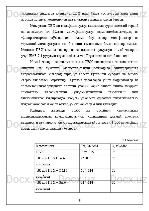 зичлигидан   ниҳоятда   кичикдир.   ПВХ   нинг   ўзига   хос   хусусиятлари   унинг
асосида полимер композисион материаллар яратишга имкон беради.
    Маълумки, ПВХ ни модификаторлар, мақсадида турли кимёвий таркиб
ва   хоссаларга   эга   бўлган   пластификаторлар,   термостамбилизаторлар   ва
тўлдиргичлардан   қўлланилади.   Аммо   бир   қатор   модификатор   ва
термостабилизаторлардан   сотиб   олинш,   келиш   ёъли   билан   қондирилмоқда.
Масалан   ПВХ   композисияларидан   канализация   қувурлари   ишлаб   чиқариш
учун БМБ-9-1 русумли термостабилизатор Германиядан сотиб олинади. 
  Ишлаб   чиқаришкорхоналарида   эса   ПВХ   ниссиқликка   чидамлилигини
ошириш   ва   тузилиш   модификациялаш   мақсадида   унингтаркибига
гидрофобланган   Белгород   бўри,   уч   асосли   қўрғошин   сулфати   ва   термик
стерик   кислотаси   киритилди.   Кўпгина   ҳолатларда   ушбу   модификатор   ва
термостабилизаторларнинг   топпиш   уларни   харид   қилиш   ишлаб   чиқариш
технологик   жараёнларнинг   узлуксизкечишини   таъминлаш   анча
қийинчиликлар туғдирмоқда. Хусусан уч асосли қўрғошин сулфатиэкологик
нуқтаи назардан заҳарли бўлиб, унинг нархи ҳам анча қиматдир.
    Қуйидаги   жадвалда   ПВХ   ни   госсйпол   смоласибилан
модификацияланган   композисияларнинг   солиштирма   ҳажмий   электрик
қаршилиги ва уларнинг электр мустаҳкамлиги кўрсатилган. ПВХ ва госсйпол
миқдорлари масса билигига берилган.
2.3 1-жадвал
Композисия  Пв, Ом*cМ Э, кВ/ММ
ПВХ 2.3*1015 28
100 м.б ПВХ+ 1м.б 
госсипол 8*1015 25
100 м.б ПВХ + 2 М.б 
госсйпол 12*1014 23
100 м.б ПВХ + 3м.б 
госсипол 21*1014 20
9 