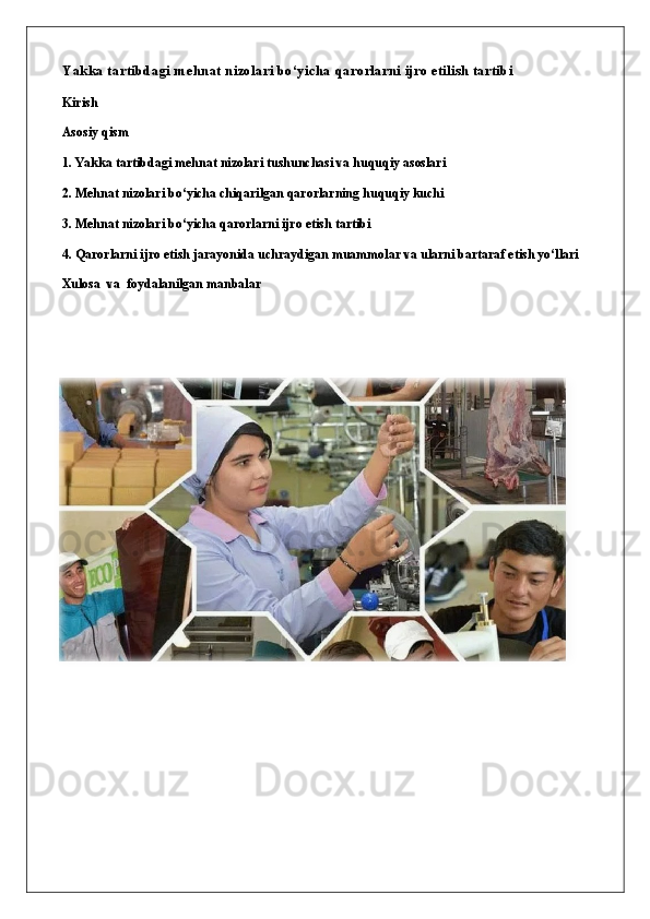 Yakka tartibdagi mehnat nizolari bo‘yicha qarorlarni ijro etilish tartibi
Kirish
Asosiy qism
1. Yakka tartibdagi mehnat nizolari tushunchasi va huquqiy asoslari
2. Mehnat nizolari bo‘yicha chiqarilgan qarorlarning huquqiy kuchi
3. Mehnat nizolari bo‘yicha qarorlarni ijro etish tartibi
4. Qarorlarni ijro etish jarayonida uchraydigan muammolar va ularni bartaraf etish yo‘llari
Xulosa   va  foydalanilgan manbalar 