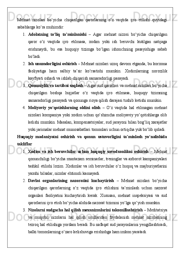 Mehnat   nizolari   bo‘yicha   chiqarilgan   qarorlarning   o‘z   vaqtida   ijro   etilishi   quyidagi
sabablarga ko‘ra muhimdir:
1. Adolatning   to‘liq   ta’minlanishi   –   Agar   mehnat   nizosi   bo‘yicha   chiqarilgan
qaror   o‘z   vaqtida   ijro   etilmasa,   xodim   yoki   ish   beruvchi   kutilgan   natijaga
erishmaydi,   bu   esa   huquqiy   tizimga   bo‘lgan   ishonchning   pasayishiga   sabab
bo‘ladi.
2. Ish unumdorligini oshirish  – Mehnat nizolari uzoq davom etganda, bu korxona
faoliyatiga   ham   salbiy   ta’sir   ko‘rsatishi   mumkin.   Xodimlarning   norozilik
kayfiyati oshadi va ishlab chiqarish samaradorligi pasayadi.
3. Qonuniylik va tartibni saqlash  – Agar sud qarorlari va mehnat nizolari bo‘yicha
chiqarilgan   boshqa   hujjatlar   o‘z   vaqtida   ijro   etilmasa,   huquqiy   tizimning
samaradorligi pasayadi va qonunga rioya qilish darajasi tushib ketishi mumkin.
4. Moliyaviy   yo‘qotishlarning   oldini   olish   –   O‘z   vaqtida   hal   etilmagan   mehnat
nizolari kompaniya yoki xodim uchun qo‘shimcha moliyaviy yo‘qotishlarga olib
kelishi mumkin.  Masalan, kompensatsiyalar, sud jarayoni bilan bog‘liq xarajatlar
yoki jarimalar mehnat munosabatlari tomonlari uchun ortiqcha yuk bo‘lib qoladi.
Huquqiy   madaniyatni   oshirish   va   qonun   ustuvorligini   ta’minlash   yo‘nalishida
takliflar
1. Xodim   va   ish   beruvchilar   uchun   huquqiy   savodxonlikni   oshirish   –   Mehnat
qonunchiligi bo‘yicha muntazam seminarlar, treninglar va axborot kampaniyalari
tashkil etilishi lozim. Xodimlar va ish beruvchilar o‘z huquq va majburiyatlarini
yaxshi bilsalar, nizolar ehtimoli kamayadi.
2. Davlat   organlarining   nazoratini   kuchaytirish   –   Mehnat   nizolari   bo‘yicha
chiqarilgan   qarorlarning   o‘z   vaqtida   ijro   etilishini   ta’minlash   uchun   nazorat
organlari   faoliyatini   kuchaytirish   kerak.   Xususan,   mehnat   inspeksiyasi   va   sud
qarorlarini ijro etish bo‘yicha alohida nazorat tizimini yo‘lga qo‘yish mumkin.
3. Nizolarni sudgacha hal qilish mexanizmlarini takomillashtirish  – Meditatsiya
va   muqobil   nizolarni   hal   qilish   usullaridan   foydalanish   mehnat   nizolarining
tezroq hal etilishiga yordam beradi. Bu nafaqat sud jarayonlarini yengillashtiradi,
balki tomonlarning o‘zaro kelishuviga erishishga ham imkon yaratadi. 