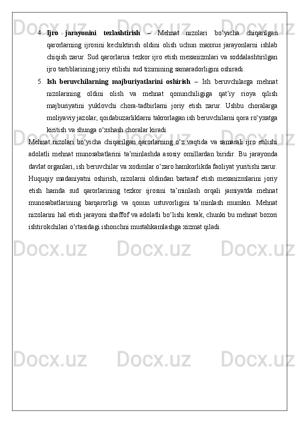 4. Ijro   jarayonini   tezlashtirish   –   Mehnat   nizolari   bo‘yicha   chiqarilgan
qarorlarning   ijrosini   kechiktirish   oldini   olish   uchun   maxsus   jarayonlarni   ishlab
chiqish zarur. Sud qarorlarini tezkor ijro etish mexanizmlari va soddalashtirilgan
ijro tartiblarining joriy etilishi sud tizimining samaradorligini oshiradi.
5. Ish   beruvchilarning   majburiyatlarini   oshirish   –   Ish   beruvchilarga   mehnat
nizolarining   oldini   olish   va   mehnat   qonunchiligiga   qat’iy   rioya   qilish
majburiyatini   yuklovchi   chora-tadbirlarni   joriy   etish   zarur.   Ushbu   choralarga
moliyaviy jazolar, qoidabuzarliklarni takrorlagan ish beruvchilarni qora ro‘yxatga
kiritish va shunga o‘xshash choralar kiradi.
Mehnat   nizolari   bo‘yicha   chiqarilgan   qarorlarning   o‘z   vaqtida   va   samarali   ijro   etilishi
adolatli   mehnat   munosabatlarini   ta’minlashda   asosiy   omillardan   biridir.   Bu   jarayonda
davlat organlari, ish beruvchilar va xodimlar o‘zaro hamkorlikda faoliyat yuritishi zarur.
Huquqiy   madaniyatni   oshirish,   nizolarni   oldindan   bartaraf   etish   mexanizmlarini   joriy
etish   hamda   sud   qarorlarining   tezkor   ijrosini   ta’minlash   orqali   jamiyatda   mehnat
munosabatlarining   barqarorligi   va   qonun   ustuvorligini   ta’minlash   mumkin.   Mehnat
nizolarini hal etish jarayoni shaffof va adolatli bo‘lishi kerak, chunki bu mehnat bozori
ishtirokchilari o‘rtasidagi ishonchni mustahkamlashga xizmat qiladi. 