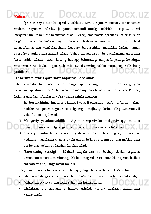 Xulosa
Qarorlarni ijro etish har qanday tashkilot, davlat organi va xususiy sektor uchun
muhim   jarayondir.   Mazkur   jarayonni   samarali   amalga   oshirish   boshqaruv   tizimi
barqarorligini   ta’minlashga   xizmat   qiladi.   Biroq,   amaliyotda   qarorlarni   bajarish   bilan
bog‘liq  muammolar   ko‘p  uchraydi.  Ularni   aniqlash   va  samarali  yechim  topish   mehnat
munosabatlarining   yaxshilanishiga,   huquqiy   barqarorlikni   mustahkamlashga   hamda
iqtisodiy   rivojlanishga   xizmat   qiladi.   Ushbu   maqolada   ish   beruvchilarning   qarorlarni
bajarmaslik   holatlari,   xodimlarning   huquqiy   bilimsizligi   natijasida   yuzaga   keladigan
muammolar   va   davlat   organlari   hamda   sud   tizimining   ushbu   masaladagi   ro‘li   keng
yoritiladi.
Ish beruvchilarning qarorlarni bajarmaslik holatlari
Ish   beruvchilar   tomonidan   qabul   qilingan   qarorlarning   to‘liq   ijro   etilmasligi   yoki
umuman bajarilmasligi ko‘p hollarda mehnat huquqlari buzilishiga olib keladi.   Bunday
holatlar quyidagi sabablarga ko‘ra yuzaga kelishi mumkin:
1. Ish beruvchining huquqiy bilimlari  yetarli  emasligi   – Ba’zi  rahbarlar  mehnat
kodeksi   va   qonun   hujjatlarida   belgilangan   majburiyatlarini   to‘liq   tushunmaydi
yoki e’tiborsiz qoldiradi.
2. Moliyaviy   yetishmovchilik   –   Ayrim   kompaniyalar   moliyaviy   qiyinchiliklar
tufayli xodimlarga belgilangan maosh va kompensatsiyalarni to‘lamaydi.
3. Shaxsiy   manfaatlarni   ustun   qo‘yish   –   Ish   beruvchilarning   ayrim   vakillari
xodimlar huquqlarini cheklash yoki ularga to‘lanishi lozim bo‘lgan mablag‘larni
o‘z foydasi yo‘lida ishlatishga harakat qiladi.
4. Nazoratning   sustligi   –   Mehnat   inspeksiyasi   va   boshqa   davlat   organlari
tomonidan samarali monitoring olib borilmaganda, ish beruvchilar qonunchilikka
zid harakatlar qilishga moyil bo‘ladi.
Bunday muammolarni bartaraf etish uchun quyidagi chora-tadbirlarni ko‘rish lozim:
 Ish beruvchilarga mehnat qonunchiligi bo‘yicha o‘quv seminarlari tashkil etish;
 Mehnat inspeksiyasining nazorat tizimini kuchaytirish;
 Ishchilarga   o‘z   huquqlarini   himoya   qilishda   yuridik   maslahat   xizmatlarini
kengaytirish; 