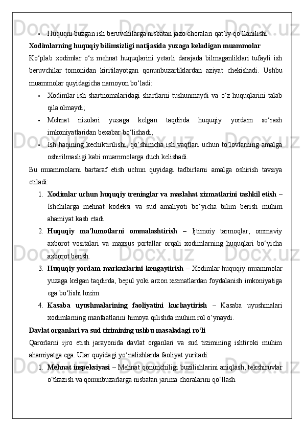  Huquqni buzgan ish beruvchilarga nisbatan jazo choralari qat’iy qo‘llanilishi.
Xodimlarning huquqiy bilimsizligi natijasida yuzaga keladigan muammolar
Ko‘plab   xodimlar   o‘z   mehnat   huquqlarini   yetarli   darajada   bilmaganliklari   tufayli   ish
beruvchilar   tomonidan   kiritilayotgan   qonunbuzarliklardan   aziyat   chekishadi.   Ushbu
muammolar quyidagicha namoyon bo‘ladi:
 Xodimlar   ish   shartnomalaridagi   shartlarni   tushunmaydi   va   o‘z   huquqlarini   talab
qila olmaydi;
 Mehnat   nizolari   yuzaga   kelgan   taqdirda   huquqiy   yordam   so‘rash
imkoniyatlaridan bexabar bo‘lishadi;
 Ish  haqining   kechiktirilishi,   qo‘shimcha   ish   vaqtlari   uchun   to‘lovlarning  amalga
oshirilmasligi kabi muammolarga duch kelishadi.
Bu   muammolarni   bartaraf   etish   uchun   quyidagi   tadbirlarni   amalga   oshirish   tavsiya
etiladi:
1. Xodimlar uchun huquqiy treninglar va maslahat xizmatlarini tashkil etish  –
Ishchilarga   mehnat   kodeksi   va   sud   amaliyoti   bo‘yicha   bilim   berish   muhim
ahamiyat kasb etadi.
2. Huquqiy   ma’lumotlarni   ommalashtirish   –   Ijtimoiy   tarmoqlar,   ommaviy
axborot   vositalari   va   maxsus   portallar   orqali   xodimlarning   huquqlari   bo‘yicha
axborot berish.
3. Huquqiy yordam markazlarini kengaytirish   – Xodimlar huquqiy muammolar
yuzaga kelgan taqdirda, bepul yoki arzon xizmatlardan foydalanish imkoniyatiga
ega bo‘lishi lozim.
4. Kasaba   uyushmalarining   faoliyatini   kuchaytirish   –   Kasaba   uyushmalari
xodimlarning manfaatlarini himoya qilishda muhim rol o‘ynaydi.
Davlat organlari va sud tizimining ushbu masaladagi ro‘li
Qarorlarni   ijro   etish   jarayonida   davlat   organlari   va   sud   tizimining   ishtiroki   muhim
ahamiyatga ega.  Ular quyidagi yo‘nalishlarda faoliyat yuritadi:
1. Mehnat inspeksiyasi   – Mehnat qonunchiligi buzilishlarini aniqlash, tekshiruvlar
o‘tkazish va qonunbuzarlarga nisbatan jarima choralarini qo‘llash. 