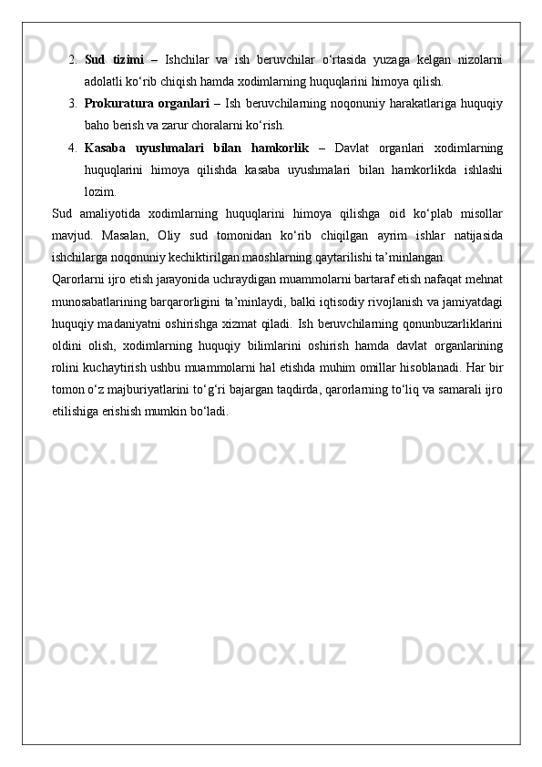 2. Sud   tizimi   –   Ishchilar   va   ish   beruvchilar   o‘rtasida   yuzaga   kelgan   nizolarni
adolatli ko‘rib chiqish hamda xodimlarning huquqlarini himoya qilish.
3. Prokuratura   organlari   –   Ish   beruvchilarning   noqonuniy   harakatlariga   huquqiy
baho berish va zarur choralarni ko‘rish.
4. Kasaba   uyushmalari   bilan   hamkorlik   –   Davlat   organlari   xodimlarning
huquqlarini   himoya   qilishda   kasaba   uyushmalari   bilan   hamkorlikda   ishlashi
lozim.
Sud   amaliyotida   xodimlarning   huquqlarini   himoya   qilishga   oid   ko‘plab   misollar
mavjud.   Masalan,   Oliy   sud   tomonidan   ko‘rib   chiqilgan   ayrim   ishlar   natijasida
ishchilarga noqonuniy kechiktirilgan maoshlarning qaytarilishi ta’minlangan.
Qarorlarni ijro etish jarayonida uchraydigan muammolarni bartaraf etish nafaqat mehnat
munosabatlarining barqarorligini ta’minlaydi, balki iqtisodiy rivojlanish va jamiyatdagi
huquqiy madaniyatni oshirishga xizmat  qiladi. Ish beruvchilarning qonunbuzarliklarini
oldini   olish,   xodimlarning   huquqiy   bilimlarini   oshirish   hamda   davlat   organlarining
rolini kuchaytirish ushbu muammolarni hal etishda muhim omillar hisoblanadi. Har bir
tomon o‘z majburiyatlarini to‘g‘ri bajargan taqdirda, qarorlarning to‘liq va samarali ijro
etilishiga erishish mumkin bo‘ladi. 