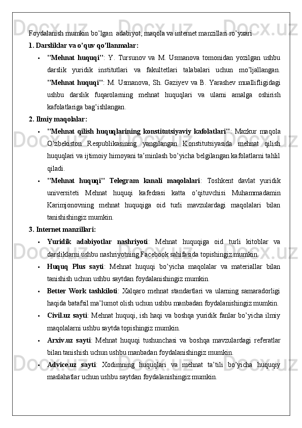 Foydalanish mumkin bo’lgan  adabiyot, maqola va internet manzillari ro’yxari
1. Darsliklar va o’quv qo’llanmalar:
 "Mehnat   huquqi" :   Y.   Tursunov   va   M.   Usmanova   tomonidan   yozilgan   ushbu
darslik   yuridik   institutlari   va   fakultetlari   talabalari   uchun   mo’ljallangan.
" Mehnat   huquqi " :   M .   Usmanova ,   Sh .   Gaziyev   va   B .   Yarashev   muallifligidagi
ushbu   darslik   fuqarolarning   mehnat   huquqlari   va   ularni   amalga   oshirish
kafolatlariga   bag ’ ishlangan .
2. Ilmiy maqolalar:
 "Mehnat   qilish   huquqlarining   konstitutsiyaviy   kafolatlari" :   Mazkur   maqola
O’zbekiston   Respublikasining   yangilangan   Konstitutsiyasida   mehnat   qilish
huquqlari va ijtimoiy himoyani ta’minlash bo’yicha belgilangan kafolatlarni tahlil
qiladi.
 "Mehnat   huquqi"   Telegram   kanali   maqolalari :   Toshkent   davlat   yuridik
universiteti   Mehnat   huquqi   kafedrasi   katta   o’qituvchisi   Muhammadamin
Karimjonovning   mehnat   huquqiga   oid   turli   mavzulardagi   maqolalari   bilan
tanishishingiz mumkin.
3. Internet manzillari:
 Yuridik   adabiyotlar   nashriyoti :   Mehnat   huquqiga   oid   turli   kitoblar   va
darsliklarni ushbu nashriyotning Facebook sahifasida topishingiz mumkin.
 Huquq   Plus   sayti :   Mehnat   huquqi   bo’yicha   maqolalar   va   materiallar   bilan
tanishish uchun ushbu saytdan foydalanishingiz mumkin.
 Better   Work   tashkiloti :   Xalqaro   mehnat   standartlari   va   ularning   samaradorligi
haqida batafsil ma’lumot olish uchun ushbu manbadan foydalanishingiz mumkin.
 Civil.uz sayti : Mehnat huquqi, ish haqi va boshqa yuridik fanlar bo’yicha ilmiy
maqolalarni ushbu saytda topishingiz mumkin.
 Arxiv.uz   sayti :   Mehnat   huquqi   tushunchasi   va   boshqa   mavzulardagi   referatlar
bilan tanishish uchun ushbu manbadan foydalanishingiz mumkin.
 Advice.uz   sayti :   Xodimning   huquqlari   va   mehnat   ta’tili   bo’yicha   huquqiy
maslahatlar uchun ushbu saytdan foydalanishingiz mumkin. 