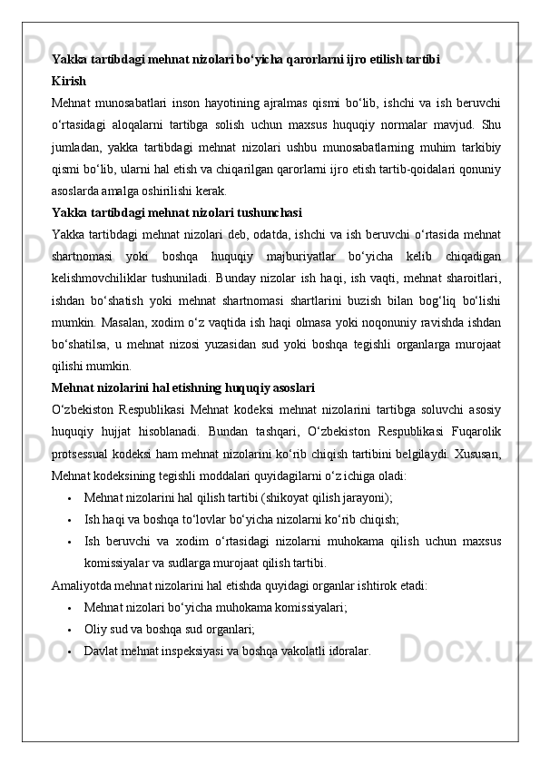 Yakka tartibdagi mehnat nizolari bo‘yicha qarorlarni ijro etilish tartibi
Kirish
Mehnat   munosabatlari   inson   hayotining   ajralmas   qismi   bo‘lib,   ishchi   va   ish   beruvchi
o‘rtasidagi   aloqalarni   tartibga   solish   uchun   maxsus   huquqiy   normalar   mavjud.   Shu
jumladan,   yakka   tartibdagi   mehnat   nizolari   ushbu   munosabatlarning   muhim   tarkibiy
qismi bo‘lib, ularni hal etish va chiqarilgan qarorlarni ijro etish tartib-qoidalari qonuniy
asoslarda amalga oshirilishi kerak.
Yakka tartibdagi mehnat nizolari tushunchasi
Yakka  tartibdagi   mehnat   nizolari   deb,  odatda,  ishchi   va  ish  beruvchi   o‘rtasida   mehnat
shartnomasi   yoki   boshqa   huquqiy   majburiyatlar   bo‘yicha   kelib   chiqadigan
kelishmovchiliklar   tushuniladi.   Bunday   nizolar   ish   haqi,   ish   vaqti,   mehnat   sharoitlari,
ishdan   bo‘shatish   yoki   mehnat   shartnomasi   shartlarini   buzish   bilan   bog‘liq   bo‘lishi
mumkin. Masalan, xodim o‘z vaqtida ish haqi olmasa yoki noqonuniy ravishda ishdan
bo‘shatilsa,   u   mehnat   nizosi   yuzasidan   sud   yoki   boshqa   tegishli   organlarga   murojaat
qilishi mumkin.
Mehnat nizolarini hal etishning huquqiy asoslari
O‘zbekiston   Respublikasi   Mehnat   kodeksi   mehnat   nizolarini   tartibga   soluvchi   asosiy
huquqiy   hujjat   hisoblanadi.   Bundan   tashqari,   O‘zbekiston   Respublikasi   Fuqarolik
protsessual kodeksi ham mehnat nizolarini ko‘rib chiqish tartibini belgilaydi. Xususan,
Mehnat kodeksining tegishli moddalari quyidagilarni o‘z ichiga oladi:
 Mehnat nizolarini hal qilish tartibi (shikoyat qilish jarayoni);
 Ish haqi va boshqa to‘lovlar bo‘yicha nizolarni ko‘rib chiqish;
 Ish   beruvchi   va   xodim   o‘rtasidagi   nizolarni   muhokama   qilish   uchun   maxsus
komissiyalar va sudlarga murojaat qilish tartibi.
Amaliyotda mehnat nizolarini hal etishda quyidagi organlar ishtirok etadi:
 Mehnat nizolari bo‘yicha muhokama komissiyalari;
 Oliy sud va boshqa sud organlari;
 Davlat mehnat inspeksiyasi va boshqa vakolatli idoralar. 