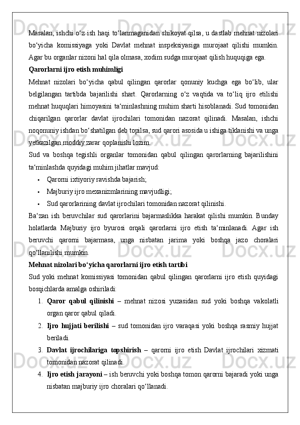 Masalan, ishchi o‘z ish haqi to‘lanmaganidan shikoyat qilsa, u dastlab mehnat nizolari
bo‘yicha   komissiyaga   yoki   Davlat   mehnat   inspeksiyasiga   murojaat   qilishi   mumkin.
Agar bu organlar nizoni hal qila olmasa, xodim sudga murojaat qilish huquqiga ega.
Qarorlarni ijro etish muhimligi
Mehnat   nizolari   bo‘yicha   qabul   qilingan   qarorlar   qonuniy   kuchga   ega   bo‘lib,   ular
belgilangan   tartibda   bajarilishi   shart.   Qarorlarning   o‘z   vaqtida   va   to‘liq   ijro   etilishi
mehnat huquqlari himoyasini ta‘minlashning muhim sharti hisoblanadi. Sud tomonidan
chiqarilgan   qarorlar   davlat   ijrochilari   tomonidan   nazorat   qilinadi.   Masalan,   ishchi
noqonuniy ishdan bo‘shatilgan deb topilsa, sud qarori asosida u ishiga tiklanishi va unga
yetkazilgan moddiy zarar qoplanishi lozim.
Sud   va   boshqa   tegishli   organlar   tomonidan   qabul   qilingan   qarorlarning   bajarilishini
ta‘minlashda quyidagi muhim jihatlar mavjud:
 Qarorni ixtiyoriy ravishda bajarish;
 Majburiy ijro mexanizmlarining mavjudligi;
 Sud qarorlarining davlat ijrochilari tomonidan nazorat qilinishi.
Ba‘zan   ish   beruvchilar   sud   qarorlarini   bajarmaslikka   harakat   qilishi   mumkin.   Bunday
holatlarda   Majburiy   ijro   byurosi   orqali   qarorlarni   ijro   etish   ta‘minlanadi.   Agar   ish
beruvchi   qarorni   bajarmasa,   unga   nisbatan   jarima   yoki   boshqa   jazo   choralari
qo‘llanilishi mumkin.
Mehnat nizolari bo‘yicha qarorlarni ijro etish tartibi
Sud   yoki   mehnat   komissiyasi   tomonidan   qabul   qilingan   qarorlarni   ijro   etish   quyidagi
bosqichlarda amalga oshiriladi:
1. Qaror   qabul   qilinishi   –   mehnat   nizosi   yuzasidan   sud   yoki   boshqa   vakolatli
organ qaror qabul qiladi.
2. Ijro   hujjati   berilishi   –   sud   tomonidan   ijro   varaqasi   yoki   boshqa   rasmiy   hujjat
beriladi.
3. Davlat   ijrochilariga   topshirish   –   qarorni   ijro   etish   Davlat   ijrochilari   xizmati
tomonidan nazorat qilinadi.
4. Ijro etish jarayoni  – ish beruvchi yoki boshqa tomon qarorni bajaradi yoki unga
nisbatan majburiy ijro choralari qo‘llanadi. 