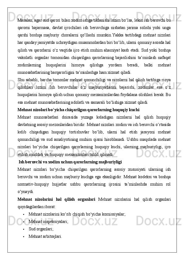 Masalan, agar sud qarori bilan xodim ishga tiklanishi lozim bo‘lsa, lekin ish beruvchi bu
qarorni   bajarmasa,   davlat   ijrochilari   ish   beruvchiga   nisbatan   jarima   solishi   yoki   unga
qarshi   boshqa   majburiy   choralarni   qo‘llashi   mumkin.Yakka   tartibdagi   mehnat   nizolari
har qanday jamiyatda uchraydigan muammolardan biri bo‘lib, ularni qonuniy asosda hal
qilish va qarorlarni o‘z vaqtida ijro etish muhim ahamiyat kasb etadi. Sud yoki boshqa
vakolatli   organlar   tomonidan   chiqarilgan   qarorlarning   bajarilishini   ta‘minlash   nafaqat
xodimlarning   huquqlarini   himoya   qilishga   yordam   beradi,   balki   mehnat
munosabatlarining barqarorligini ta‘minlashga ham xizmat qiladi.
Shu sababli, barcha tomonlar mehnat qonunchiligi va nizolarni hal qilish tartibiga rioya
qilishlari   lozim.   Ish   beruvchilar   o‘z   majburiyatlarini   bajarishi,   xodimlar   esa   o‘z
huquqlarini himoya qilish uchun qonuniy mexanizmlardan foydalana olishlari kerak. Bu
esa mehnat munosabatlarining adolatli va samarali bo‘lishiga xizmat qiladi.
Mehnat nizolari bo‘yicha chiqarilgan qarorlarning huquqiy kuchi
Mehnat   munosabatlari   doirasida   yuzaga   keladigan   nizolarni   hal   qilish   huquqiy
davlatning asosiy mezonlaridan biridir. Mehnat nizolari xodim va ish beruvchi o‘rtasida
kelib   chiqadigan   huquqiy   tortishuvlar   bo‘lib,   ularni   hal   etish   jarayoni   mehnat
qonunchiligi va sud amaliyotining muhim qismi  hisoblanadi. Ushbu maqolada mehnat
nizolari   bo‘yicha   chiqarilgan   qarorlarning   huquqiy   kuchi,   ularning   majburiyligi,   ijro
etilish muddati va huquqiy mexanizmlari tahlil qilinadi.
 Ish beruvchi va xodim uchun qarorlarning majburiyligi
Mehnat   nizolari   bo‘yicha   chiqarilgan   qarorlarning   asosiy   xususiyati   ularning   ish
beruvchi va xodim uchun majburiy kuchga ega ekanligidir. Mehnat kodeksi va boshqa
normativ-huquqiy   hujjatlar   ushbu   qarorlarning   ijrosini   ta’minlashda   muhim   rol
o‘ynaydi.
Mehnat   nizolarini   hal   qilish   organlari   Mehnat   nizolarini   hal   qilish   organlari
quyidagilardan iborat:
 Mehnat nizolarini ko‘rib chiqish bo‘yicha komissiyalar;
 Mehnat inspeksiyalari;
 Sud organlari;
 Mehnat arbitrajlari. 