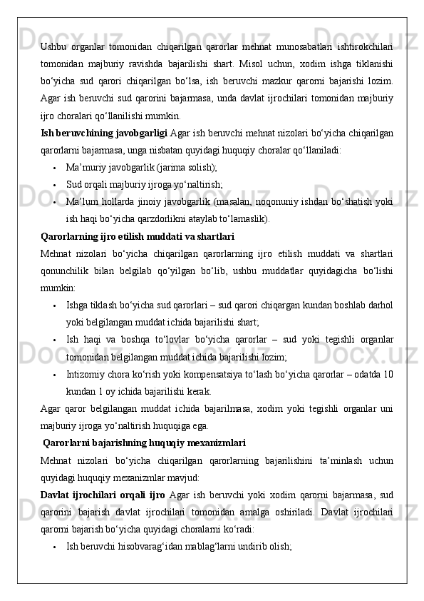 Ushbu   organlar   tomonidan   chiqarilgan   qarorlar   mehnat   munosabatlari   ishtirokchilari
tomonidan   majburiy   ravishda   bajarilishi   shart.   Misol   uchun,   xodim   ishga   tiklanishi
bo‘yicha   sud   qarori   chiqarilgan   bo‘lsa,   ish   beruvchi   mazkur   qarorni   bajarishi   lozim.
Agar   ish   beruvchi   sud   qarorini   bajarmasa,   unda   davlat   ijrochilari   tomonidan   majburiy
ijro choralari qo‘llanilishi mumkin.
Ish beruvchining javobgarligi  Agar ish beruvchi mehnat nizolari bo‘yicha chiqarilgan
qarorlarni bajarmasa, unga nisbatan quyidagi huquqiy choralar qo‘llaniladi:
 Ma’muriy javobgarlik (jarima solish);
 Sud orqali majburiy ijroga yo‘naltirish;
 Ma’lum  hollarda  jinoiy  javobgarlik (masalan,  noqonuniy ishdan  bo‘shatish   yoki
ish haqi bo‘yicha qarzdorlikni ataylab to‘lamaslik).
Qarorlarning ijro etilish muddati va shartlari
Mehnat   nizolari   bo‘yicha   chiqarilgan   qarorlarning   ijro   etilish   muddati   va   shartlari
qonunchilik   bilan   belgilab   qo‘yilgan   bo‘lib,   ushbu   muddatlar   quyidagicha   bo‘lishi
mumkin:
 Ishga tiklash bo‘yicha sud qarorlari – sud qarori chiqargan kundan boshlab darhol
yoki belgilangan muddat ichida bajarilishi shart;
 Ish   haqi   va   boshqa   to‘lovlar   bo‘yicha   qarorlar   –   sud   yoki   tegishli   organlar
tomonidan belgilangan muddat ichida bajarilishi lozim;
 Intizomiy chora ko‘rish yoki kompensatsiya to‘lash bo‘yicha qarorlar – odatda 10
kundan 1 oy ichida bajarilishi kerak.
Agar   qaror   belgilangan   muddat   ichida   bajarilmasa,   xodim   yoki   tegishli   organlar   uni
majburiy ijroga yo‘naltirish huquqiga ega.
 Qarorlarni bajarishning huquqiy mexanizmlari
Mehnat   nizolari   bo‘yicha   chiqarilgan   qarorlarning   bajarilishini   ta’minlash   uchun
quyidagi huquqiy mexanizmlar mavjud:
Davlat   ijrochilari   orqali   ijro   Agar   ish   beruvchi   yoki   xodim   qarorni   bajarmasa,   sud
qarorini   bajarish   davlat   ijrochilari   tomonidan   amalga   oshiriladi.   Davlat   ijrochilari
qarorni bajarish bo‘yicha quyidagi choralarni ko‘radi:
 Ish beruvchi hisobvarag‘idan mablag‘larni undirib olish; 