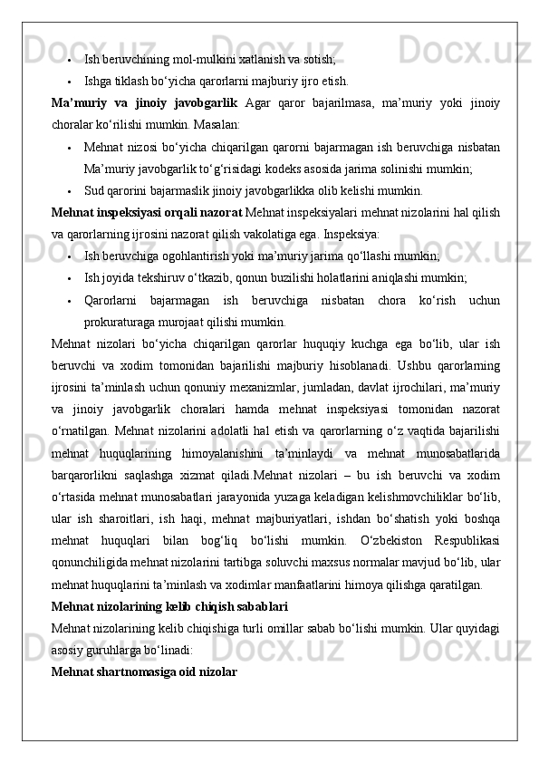  Ish beruvchining mol-mulkini xatlanish va sotish;
 Ishga tiklash bo‘yicha qarorlarni majburiy ijro etish.
Ma’muriy   va   jinoiy   javobgarlik   Agar   qaror   bajarilmasa,   ma’muriy   yoki   jinoiy
choralar ko‘rilishi mumkin. Masalan:
 Mehnat   nizosi   bo‘yicha   chiqarilgan   qarorni   bajarmagan   ish   beruvchiga   nisbatan
Ma’muriy javobgarlik to‘g‘risidagi kodeks asosida jarima solinishi mumkin;
 Sud qarorini bajarmaslik jinoiy javobgarlikka olib kelishi mumkin.
Mehnat inspeksiyasi orqali nazorat  Mehnat inspeksiyalari mehnat nizolarini hal qilish
va qarorlarning ijrosini nazorat qilish vakolatiga ega. Inspeksiya:
 Ish beruvchiga ogohlantirish yoki ma’muriy jarima qo‘llashi mumkin;
 Ish joyida tekshiruv o‘tkazib, qonun buzilishi holatlarini aniqlashi mumkin;
 Qarorlarni   bajarmagan   ish   beruvchiga   nisbatan   chora   ko‘rish   uchun
prokuraturaga murojaat qilishi mumkin.
Mehnat   nizolari   bo‘yicha   chiqarilgan   qarorlar   huquqiy   kuchga   ega   bo‘lib,   ular   ish
beruvchi   va   xodim   tomonidan   bajarilishi   majburiy   hisoblanadi.   Ushbu   qarorlarning
ijrosini ta’minlash uchun qonuniy mexanizmlar, jumladan, davlat ijrochilari, ma’muriy
va   jinoiy   javobgarlik   choralari   hamda   mehnat   inspeksiyasi   tomonidan   nazorat
o‘rnatilgan.   Mehnat   nizolarini   adolatli   hal   etish   va   qarorlarning   o‘z   vaqtida   bajarilishi
mehnat   huquqlarining   himoyalanishini   ta’minlaydi   va   mehnat   munosabatlarida
barqarorlikni   saqlashga   xizmat   qiladi.Mehnat   nizolari   –   bu   ish   beruvchi   va   xodim
o‘rtasida mehnat munosabatlari jarayonida yuzaga keladigan kelishmovchiliklar bo‘lib,
ular   ish   sharoitlari,   ish   haqi,   mehnat   majburiyatlari,   ishdan   bo‘shatish   yoki   boshqa
mehnat   huquqlari   bilan   bog‘liq   bo‘lishi   mumkin.   O‘zbekiston   Respublikasi
qonunchiligida mehnat nizolarini tartibga soluvchi maxsus normalar mavjud bo‘lib, ular
mehnat huquqlarini ta’minlash va xodimlar manfaatlarini himoya qilishga qaratilgan.
Mehnat nizolarining kelib chiqish sabablari
Mehnat nizolarining kelib chiqishiga turli omillar sabab bo‘lishi mumkin. Ular quyidagi
asosiy guruhlarga bo‘linadi:
Mehnat shartnomasiga oid nizolar 