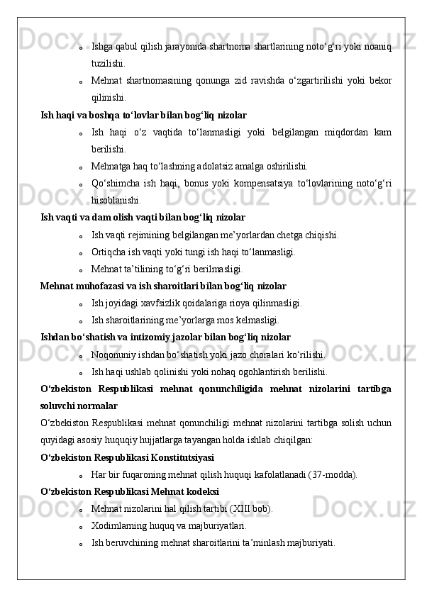 o Ishga qabul qilish jarayonida shartnoma shartlarining noto‘g‘ri yoki noaniq
tuzilishi.
o Mehnat   shartnomasining   qonunga   zid   ravishda   o‘zgartirilishi   yoki   bekor
qilinishi.
Ish haqi va boshqa to‘lovlar bilan bog‘liq nizolar
o Ish   haqi   o‘z   vaqtida   to‘lanmasligi   yoki   belgilangan   miqdordan   kam
berilishi.
o Mehnatga haq to‘lashning adolatsiz amalga oshirilishi.
o Qo‘shimcha   ish   haqi,   bonus   yoki   kompensatsiya   to‘lovlarining   noto‘g‘ri
hisoblanishi.
Ish vaqti va dam olish vaqti bilan bog‘liq nizolar
o Ish vaqti rejimining belgilangan me’yorlardan chetga chiqishi.
o Ortiqcha ish vaqti yoki tungi ish haqi to‘lanmasligi.
o Mehnat ta’tilining to‘g‘ri berilmasligi.
Mehnat muhofazasi va ish sharoitlari bilan bog‘liq nizolar
o Ish joyidagi xavfsizlik qoidalariga rioya qilinmasligi.
o Ish sharoitlarining me’yorlarga mos kelmasligi.
Ishdan bo‘shatish va intizomiy jazolar bilan bog‘liq nizolar
o Noqonuniy ishdan bo‘shatish yoki jazo choralari ko‘rilishi.
o Ish haqi ushlab qolinishi yoki nohaq ogohlantirish berilishi.
O‘zbekiston   Respublikasi   mehnat   qonunchiligida   mehnat   nizolarini   tartibga
soluvchi normalar
O‘zbekiston  Respublikasi  mehnat qonunchiligi  mehnat nizolarini tartibga solish uchun
quyidagi asosiy huquqiy hujjatlarga tayangan holda ishlab chiqilgan:
O‘zbekiston Respublikasi Konstitutsiyasi  
o Har bir fuqaroning mehnat qilish huquqi kafolatlanadi (37-modda).
O‘zbekiston Respublikasi Mehnat kodeksi  
o Mehnat nizolarini hal qilish tartibi (XIII bob).
o Xodimlarning huquq va majburiyatlari.
o Ish beruvchining mehnat sharoitlarini ta’minlash majburiyati. 