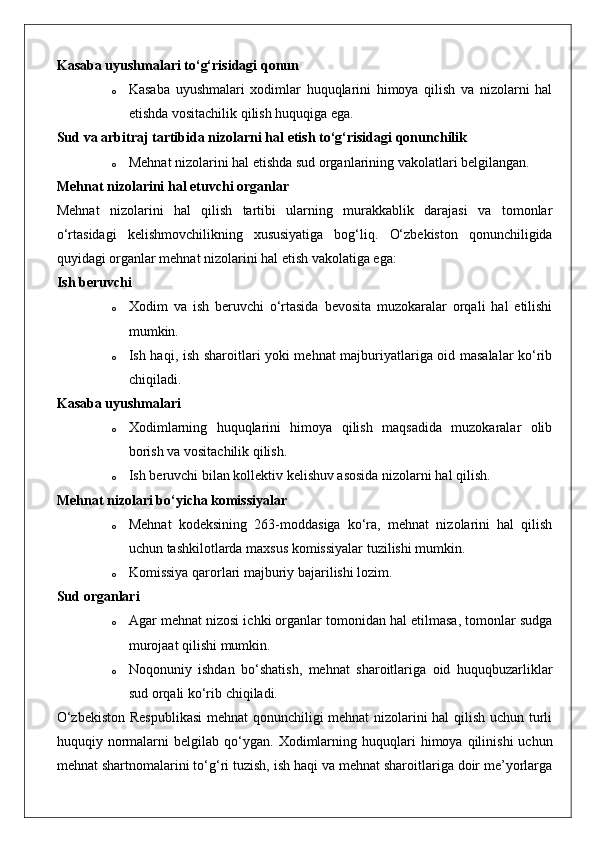 Kasaba uyushmalari to‘g‘risidagi qonun  
o Kasaba   uyushmalari   xodimlar   huquqlarini   himoya   qilish   va   nizolarni   hal
etishda vositachilik qilish huquqiga ega.
Sud va arbitraj tartibida nizolarni hal etish to‘g‘risidagi qonunchilik  
o Mehnat nizolarini hal etishda sud organlarining vakolatlari belgilangan.
Mehnat nizolarini hal etuvchi organlar
Mehnat   nizolarini   hal   qilish   tartibi   ularning   murakkablik   darajasi   va   tomonlar
o‘rtasidagi   kelishmovchilikning   xususiyatiga   bog‘liq.   O‘zbekiston   qonunchiligida
quyidagi organlar mehnat nizolarini hal etish vakolatiga ega:
Ish beruvchi
o Xodim   va   ish   beruvchi   o‘rtasida   bevosita   muzokaralar   orqali   hal   etilishi
mumkin.
o Ish haqi, ish sharoitlari yoki mehnat majburiyatlariga oid masalalar ko‘rib
chiqiladi.
Kasaba uyushmalari
o Xodimlarning   huquqlarini   himoya   qilish   maqsadida   muzokaralar   olib
borish va vositachilik qilish.
o Ish beruvchi bilan kollektiv kelishuv asosida nizolarni hal qilish.
Mehnat nizolari bo‘yicha komissiyalar
o Mehnat   kodeksining   263-moddasiga   ko‘ra,   mehnat   nizolarini   hal   qilish
uchun tashkilotlarda maxsus komissiyalar tuzilishi mumkin.
o Komissiya qarorlari majburiy bajarilishi lozim.
Sud organlari
o Agar mehnat nizosi ichki organlar tomonidan hal etilmasa, tomonlar sudga
murojaat qilishi mumkin.
o Noqonuniy   ishdan   bo‘shatish,   mehnat   sharoitlariga   oid   huquqbuzarliklar
sud orqali ko‘rib chiqiladi.
O‘zbekiston Respublikasi  mehnat qonunchiligi mehnat nizolarini hal qilish uchun turli
huquqiy  normalarni   belgilab  qo‘ygan.   Xodimlarning  huquqlari   himoya  qilinishi   uchun
mehnat shartnomalarini to‘g‘ri tuzish, ish haqi va mehnat sharoitlariga doir me’yorlarga 