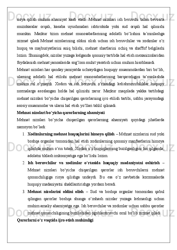 rioya   qilish   muhim   ahamiyat   kasb   etadi.   Mehnat   nizolari   ish   beruvchi   bilan   bevosita
muzokaralar   orqali,   kasaba   uyushmalari   ishtirokida   yoki   sud   orqali   hal   qilinishi
mumkin.   Mazkur   tizim   mehnat   munosabatlarining   adolatli   bo ‘ lishini   ta ’ minlashga
xizmat   qiladi . Mehnat   nizolarining   oldini   olish   uchun   ish   beruvchilar   va   xodimlar   o ‘ z
huquq   va   majburiyatlarini   aniq   bilishi ,   mehnat   shartlarini   ochiq   va   shaffof   belgilashi
lozim .  Shuningdek, nizolar yuzaga kelganda qonuniy tartibda hal etish mexanizmlaridan
foydalanish mehnat jamoalarida sog‘lom muhit yaratish uchun muhim hisoblanadi.
Mehnat nizolari har qanday jamiyatda uchraydigan huquqiy muammolardan biri bo‘lib,
ularning   adolatli   hal   etilishi   mehnat   munosabatlarining   barqarorligini   ta‘minlashda
muhim   rol   o‘ynaydi.   Xodim   va   ish   beruvchi   o‘rtasidagi   kelishmovchiliklar   huquqiy
normalarga   asoslangan   holda   hal   qilinishi   zarur.   Mazkur   maqolada   yakka   tartibdagi
mehnat nizolari bo‘yicha chiqarilgan qarorlarning ijro etilish tartibi, ushbu jarayondagi
asosiy muammolar va ularni hal etish yo‘llari tahlil qilinadi.
Mehnat nizolari bo‘yicha qarorlarning ahamiyati
Mehnat   nizolari   bo‘yicha   chiqarilgan   qarorlarning   ahamiyati   quyidagi   jihatlarda
namoyon bo‘ladi:
1. Xodimlarning mehnat huquqlarini himoya qilish  – Mehnat nizolarini sud yoki
boshqa organlar tomonidan hal etish xodimlarning qonuniy manfaatlarini himoya
qilishda muhim o‘rin tutadi. Xodim o‘z huquqlarining buzilganligini his qilganda,
adolatni tiklash imkoniyatiga ega bo‘lishi lozim.
2. Ish   beruvchilar   va   xodimlar   o‘rtasida   huquqiy   madaniyatni   oshirish   –
Mehnat   nizolari   bo‘yicha   chiqarilgan   qarorlar   ish   beruvchilarni   mehnat
qonunchiligiga   rioya   qilishga   undaydi.   Bu   esa   o‘z   navbatida   korxonalarda
huquqiy madaniyatni shakllantirishga yordam beradi.
3. Mehnat   nizolarini   oldini   olish   –   Sud   va   boshqa   organlar   tomonidan   qabul
qilingan   qarorlar   boshqa   shunga   o‘xshash   nizolar   yuzaga   kelmasligi   uchun
muhim amaliy ahamiyatga ega. Ish beruvchilar va xodimlar uchun ushbu qarorlar
mehnat qonunchiligining buzilishidan ogohlantiruvchi omil bo‘lib xizmat qiladi.
Qarorlarni o‘z vaqtida ijro etish muhimligi 