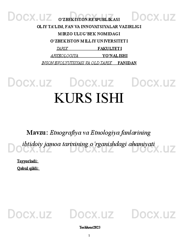 O’ZBEKISTON RESPUBLIKASI
OLIY TA’LIM, FAN VA INNOVATSIYALAR VAZIRLIGI
MIRZO ULUG’BEK NOMIDAGI
O’ZBEKISTON MILLIY UNIVERSITETI
TARIX                                     FAKULTETI   
ARXEOLOGIYA                               YO’NALISHI   
INSON EVOLYUTSIYASI VA OLD TARIX              FANIDAN   
KURS ISHI
Mavzu:   Etnografiya va Etnologiya fanlarining
ibtidoiy jamoa tarixining o’rganishdagi ahamiyati
Tayyorladi:       
Qabul qildi: 
 
  Toshkent2023
1 