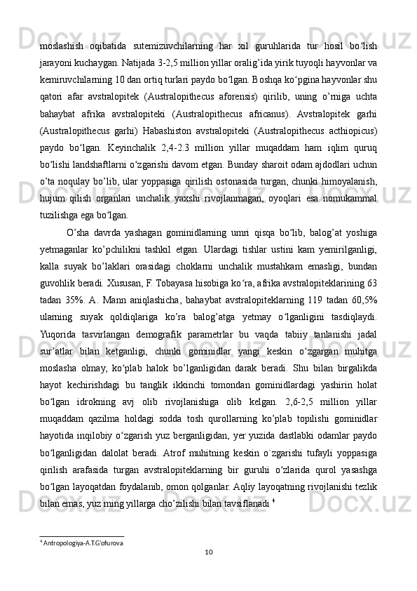 moslashish   oqibatida   sutemizuvchilarning   har   xil   guruhlarida   tur   hosil   bo lishʻ
jarayoni kuchaygan. Natijada 3-2,5 million yillar oralig’ida yirik tuyoqli hayvonlar va
kemiruvchilarning 10 dan ortiq turlari paydo bo lgan. Boshqa ko pgina hayvonlar shu	
ʻ ʻ
qatori   afar   avstralopitek   (Australopithecus   aforensis)   qirilib,   uning   o’rniga   uchta
bahaybat   afrika   avstralopiteki   (Australopithecus   africanus).   Avstralopitek   garhi
(Australopithecus   garhi)   Habashiston   avstralopiteki   (Australopithecus   acthiopicus)
paydo   bo lgan.   Keyinchalik   2,4-2.3   million   yillar   muqaddam   ham   iqlim   quruq	
ʻ
bo lishi landshaftlarni o zgarishi davom etgan. Bunday sharoit odam ajdodlari uchun	
ʻ ʻ
o’ta  noqulay  bo’lib,  ular  yoppasiga   qirilish   ostonasida   turgan,  chunki  himoyalanish,
hujum   qilish   organlari   unchalik   yaxshi   rivojlanmagan,   oyoqlari   esa   nomukammal
tuzilishga ega bo lgan.	
ʻ
    O’sha   davrda   yashagan   gominidlarning   umri   qisqa   bo lib,   balog’at   yoshiga	
ʻ
yetmaganlar   ko’pchilikni   tashkil   etgan.   Ulardagi   tishlar   ustini   kam   yemirilganligi,
kalla   suyak   bo’laklari   orasidagi   choklarni   unchalik   mustahkam   emasligi,   bundan
guvohlik beradi. Xususan, F. Tobayasa hisobiga ko ra, afrika avstralopiteklarining 63	
ʻ
tadan   35%.  A.   Mann   aniqlashicha,   bahaybat   avstralopiteklarning   119   tadan   60,5%
ularning   suyak   qoldiqlariga   ko’ra   balog’atga   yetmay   o lganligini   tasdiqlaydi.	
ʻ
Yuqorida   tasvirlangan   demografik   parametrlar   bu   vaqda   tabiiy   tanlanishi   jadal
sur’atlar   bilan   ketganligi,   chunki   gominidlar   yangi   keskin   o zgargan   muhitga	
ʻ
moslasha   olmay,   ko plab   halok   bo’lganligidan   darak   beradi.   Shu   bilan   birgalikda	
ʻ
hayot   kechirishdagi   bu   tanglik   ikkinchi   tomondan   gominidlardagi   yashirin   holat
bo lgan   idrokning   avj   olib   rivojlanishiga   olib   kelgan.   2,6-2,5   million   yillar	
ʻ
muqaddam   qazilma   holdagi   sodda   tosh   qurollarning   ko’plab   topilishi   gominidlar
hayotida inqilobiy  o zgarish  yuz  berganligidan,  yer   yuzida  dastlabki   odamlar   paydo	
ʻ
bo lganligidan   dalolat   beradi.  Atrof   muhitning   keskin   o`zgarishi   tufayli   yoppasiga	
ʻ
qirilish   arafasida   turgan   avstralopiteklarning   bir   guruhi   o zlarida   qurol   yasashga	
ʻ
bo lgan layoqatdan foydalanib, omon qolganlar. Aqliy layoqatning rivojlanishi tezlik	
ʻ
bilan emas, yuz ming yillarga cho’zilishi bilan tavsiflanadi  4
  
4
 Antropologiya-A.T.G’ofurova
10 