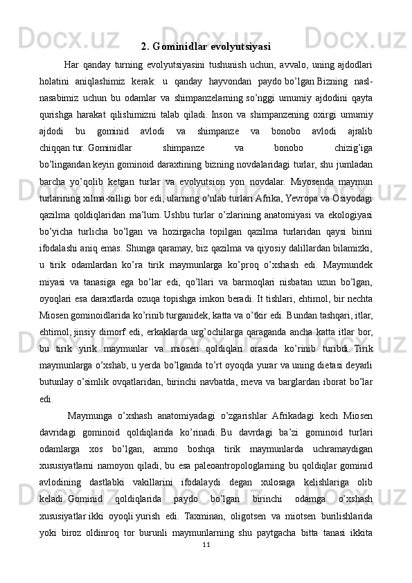 2. Gominidlar evolyutsiyasi
    Har   qanday   turning   evolyutsiyasini   tushunish   uchun,   avvalo,   uning   ajdodlari
holatini   aniqlashimiz   kerak:   u   qanday   hayvondan   paydo   bo’lgan   Bizning   nasl-
nasabimiz   uchun   bu   odamlar   va   shimpanzelarning   so’nggi   umumiy   ajdodini   qayta
qurishga   harakat   qilishimizni   talab   qiladi.   Inson   va   shimpanzening   oxirgi   umumiy
ajdodi   bu   gominid   avlodi   va   shimpanze   va   bonobo   avlodi   ajralib
chiqqan   tur.   Gominidlar   shimpanze   va   bonobo   chizig’iga
bo’lingandan   keyin   gominoid daraxtining bizning novdalaridagi  turlar, shu jumladan
barcha   yo’qolib   ketgan   turlar   va   evolyutsion   yon   novdalar.   Miyosenda   maymun
turlarining xilma-xilligi bor edi, ularning o’nlab turlari Afrika, Yevropa va Osiyodagi
qazilma   qoldiqlaridan   ma’lum.   Ushbu   turlar   o’zlarining   anatomiyasi   va   ekologiyasi
bo’yicha   turlicha   bo’lgan   va   hozirgacha   topilgan   qazilma   turlaridan   qaysi   birini
ifodalashi aniq emas. Shunga qaramay, biz qazilma va qiyosiy dalillardan bilamizki,
u   tirik   odamlardan   ko’ra   tirik   maymunlarga   ko’proq   o’xshash   edi.   Maymundek
miyasi   va   tanasiga   ega   bo’lar   edi,   qo’llari   va   barmoqlari   nisbatan   uzun   bo’lgan,
oyoqlari esa daraxtlarda ozuqa topishga imkon beradi.   It tishlari, ehtimol, bir nechta
Miosen gominoidlarida ko’rinib turganidek, katta va o’tkir edi.   Bundan tashqari, itlar,
ehtimol,   jinsiy   dimorf   edi,   erkaklarda   urg’ochilarga   qaraganda   ancha   katta   itlar   bor,
bu   tirik   yirik   maymunlar   va   miosen   qoldiqlari   orasida   ko’rinib   turibdi.   Tirik
maymunlarga o’xshab, u yerda bo’lganda to’rt oyoqda yurar va uning dietasi deyarli
butunlay   o’simlik   ovqatlaridan,   birinchi   navbatda,   meva   va   barglardan   iborat   bo’lar
edi.
    Maymunga   o’xshash   anatomiyadagi   o’zgarishlar   Afrikadagi   kech   Miosen
davridagi   gominoid   qoldiqlarida   ko’rinadi.   Bu   davrdagi   ba’zi   gominoid   turlari
odamlarga   xos   bo’lgan,   ammo   boshqa   tirik   maymunlarda   uchramaydigan
xususiyatlarni   namoyon   qiladi,   bu   esa   paleoantropologlarning   bu   qoldiqlar   gominid
avlodining   dastlabki   vakillarini   ifodalaydi   degan   xulosaga   kelishlariga   olib
keladi.   Gominid   qoldiqlarida   paydo   bo’lgan   birinchi   odamga   o’xshash
xususiyatlar   ikki   oyoqli   yurish   edi.   Taxminan,   oligotsen   va   miotsen   burilishlarida
yoki   biroz   oldinroq   tor   burunli   maymunlarning   shu   paytgacha   bitta   tanasi   ikkita
11 