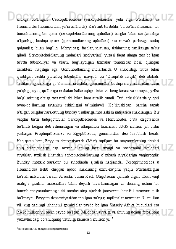 shoxga   bo’lingan:   Cercopithecoidea   (serkopitekoidlar   yoki   itga   o’xshash)   va
Hominoidea (hominoidlar, ya’ni anthoids). Ko’rinib turibdiki, bu bo’linish asosan, tor
burunlilarning   bir   qismi   (serkopitekoidlarning   ajdodlari)   barglar   bilan   oziqlanishga
o’tganligi,   boshqa   qismi   (gominoidlarning   ajdodlari)   esa   mevali   parhezga   sodiq
qolganligi   bilan   bog’liq.   Menyudagi   farqlar,   xususan,   tishlarning   tuzilishiga   ta’sir
qiladi.   Serkopitekoidlarning   molarlari   (molyarlari)   yuzasi   faqat   ularga   xos   bo’lgan
to’rtta   tuberkulyar   va   ularni   bog’laydigan   tizmalar   tomonidan   hosil   qilingan
xarakterli   naqshga   ega.   Gominoidlarning   molarlarida   U   shaklidagi   truba   bilan
ajratilgan   beshta   yumaloq   tuberkullar   mavjud,   bu   "Driopitek   naqsh"   deb   ataladi.
Tishlarning  shakliga  qo’shimcha  ravishda,  gominoidlar   boshqa  maymunlardan dumi
yo’qligi, oyoq-qo’llariga nisbatan kaltaroqligi, tekis va keng tanasi va nihoyat, yelka
bo’g’imining   o’ziga   xos   tuzilishi   bilan   ham   ajralib   turadi.  Turli   tekisliklarda   yuqori
oyoq-qo’llarning   aylanish   erkinligini   ta’minlaydi.   Ko’rinishidan,   barcha   sanab
o’tilgan belgilar harakatning bunday usullariga moslashish natijasida shakllangan. Bir
vaqtlar   ba’zi   tadqiqotchilar   Cercopithecoidea   va   Hominoidea   o’rta   oligotsenda
bo’linib   ketgan   deb   ishonishgan   va   allaqachon   taxminan   30-35   million   yil   oldin
yashagan   Propliopithecines   va   Egyptithecus,   gominoidlar   deb   hisoblash   kerak.
Haqiqatan   ham,   Fayyum   depressiyasida   (Misr)   topilgan   bu   maymunlarning   tishlari
aniq   driopiteklarga   ega,   ammo   ularning   bosh   suyagi   va   postkranial   skeletlari
suyaklari   tuzilish   jihatidan   serkopitekoidlarning   o’xshash   suyaklariga   yaqinroqdir.
Bunday   mozaik   xarakter   bu   avlodlarda   ajralish   natijasida,   Cercopithecoidea   u
Hominoidea   kelib   chiqqan   ajdod   shaklining   ozmi-ko pmi   yaqin   o xshashliginiʻ ʻ
ko rish   imkonini   beradi.  Afsuski,   butun   Kech   Oligotsenni   qamrab   olgan   ulkan   vaqt	
ʻ
oralig’i   qazilma   materiallari   bilan   deyarli   tavsiflanmagan   va   shuning   uchun   tor
burunli   maymunlarning   ikki   novdasining   ajralish   jarayonini   batafsil   tasavvur   qilib
bo’lmaydi. Fayyum depressiyasidan topilgan so’nggi topilmalar taxminan 31 million
yil,   eng   qadimgi   ishonchli   gominidlar   paydo   bo’lgan   Sharqiy  Afrika   hududlari   esa
23-26 million yil oldin paydo bo’lgan. Miloddan avvalgi va shuning uchun fotoalbom
yozuvlaridagi bo’shliqning uzunligi kamida 5 million yil. 5
5
  Виняцский.Л.Б - введение в преисторию
12 