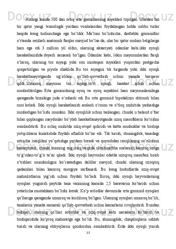   Hozirgi   kunda  500 dan  ortiq  erta  gominlarning  suyaklari   topilgan.   Ulardan biz
bir   qator   yangi   texnologik   yordam   vositalaridan   foydalangan   holda   ushbu   turlar
haqida   keng   tushunchaga   ega   bo’ldik.   Ma’lum   bo’lishicha,   dastlabki   gominidlar
o’rtasida sezilarli anatomik farqlar mavjud bo’lsa-da, ular bir qator muhim belgilarga
ham   ega   edi.   3   million   yil   oldin,   ularning   aksariyati   odamlar   kabi   ikki   oyoqli
harakatlanishda   deyarli   samarali   bo’lgan.   Odamlar   kabi,   lekin   maymunlardan   farqli
o’laroq,   ularning   tos   suyagi   yoki   son   mintaqasi   suyaklari   yuqoridan   pastgacha
qisqartirilgan   va   piyola   shaklida.   Bu   tos   suyagini   tik   turganda   yoki   ikki   oyoqli
harakatlanayotganda   og’irlikni   qo’llab-quvvatlash   uchun   yanada   barqaror
qildi.   Uzunroq   maymun   tos   suyagi   to’rt   oyoqli   harakat   qilish   uchun
moslashtirilgan.   Erta   gominidning   oyoq   va   oyoq   suyaklari   ham   maymunlarnikiga
qaraganda   biznikiga   juda   o’xshash   edi.   Bu   erta   gominid   bipedalizm   ehtimoli   bilan
mos   keladi.   Ikki   oyoqli   harakatlanish   aralash   o’rmon   va   o’tloq   muhitida   yashashga
moslashgan bo’lishi mumkin. Ikki oyoqlilik uchun tanlangan, chunki u baland o’tlar
bilan qoplangan maydonlar bo’ylab harakatlanayotganda uzoq masofalarni ko’rishni
osonlashtirdi.   Bu   ochiq   muhitda   oziq-ovqat   qidirish   va   katta   mushuklar   va   boshqa
yirtqichlarni   kuzatishda   foydali   afzallik   bo’lar   edi.  Tik   turish,   shuningdek,   tanadagi
ortiqcha   issiqlikni   yo’qotishga   yordam   beradi   va   quyoshdan   issiqlikning   so’rilishini
kamaytiradi, chunki kunning eng issiq vaqtida ultrabinafsha nurlanish kamroq teriga
to’g’ridan-to’g’ri ta’sir qiladi. Ikki oyoqli hayvonlar odatda uzoqroq masofani bosib
o’tishlari   mumkinligini   ko’rsatadigan   dalillar   mavjud,   chunki   ularning   uzoqroq
qadamlari   bilan   kamroq   energiya   sarflanadi.   Bu   keng   hududlarda   oziq-ovqat
mahsulotlarini   yig’ish   uchun   foydali   bo’ladi.   Biroq,   ikki   oyoqli   hayvonlarning
oyoqlari   yugurish   paytida   tana   vaznining   kamida   2,5   baravarini   ko’tarish   uchun
yetarlicha mustahkam bo’lishi kerak. Ko’p avlodlar davomida erta gominid oyoqlari
qo’llariga qaraganda uzunroq va kuchliroq bo’lgan. Ularning oyoqlari uzunroq bo’lib,
tanalarini yanada samarali qo’llab-quvvatlash uchun kamarlarni rivojlantirdi. Bundan
tashqari,   ularning   qo’llari   asboblar   va   oziq-ovqat   kabi   narsalarni   ko’tarish   va
boshqarishda   ko’proq   mahoratga   ega   bo’ldi.   Bu,   shuningdek,   chaqaloqlarni   ushlab
turish   va   ularning   ehtiyojlarini   qondirishni   osonlashtirdi.   Erda   ikki   oyoqli   yurish
13 