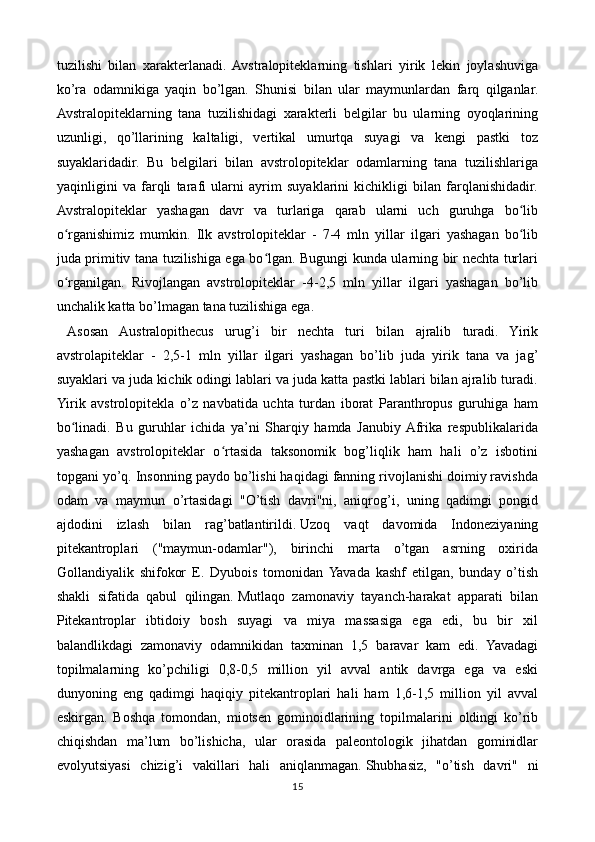 tuzilishi   bilan   xarakterlanadi.   Avstralopiteklarning   tishlari   yirik   lekin   joylashuviga
ko’ra   odamnikiga   yaqin   bo’lgan.   Shunisi   bilan   ular   maymunlardan   farq   qilganlar.
Avstralopiteklarning   tana   tuzilishidagi   xarakterli   belgilar   bu   ularning   oyoqlarining
uzunligi,   qo’llarining   kaltaligi,   vertikal   umurtqa   suyagi   va   kengi   pastki   toz
suyaklaridadir.   Bu   belgilari   bilan   avstrolopiteklar   odamlarning   tana   tuzilishlariga
yaqinligini   va   farqli   tarafi   ularni   ayrim   suyaklarini   kichikligi   bilan   farqlanishidadir.
Avstralopiteklar   yashagan   davr   va   turlariga   qarab   ularni   uch   guruhga   bo libʻ
o rganishimiz   mumkin.   Ilk   avstrolopiteklar   -   7-4   mln   yillar   ilgari   yashagan   bo lib	
ʻ ʻ
juda primitiv tana tuzilishiga ega bo lgan. Bugungi kunda ularning bir nechta turlari	
ʻ
o rganilgan.   Rivojlangan   avstrolopiteklar   -4-2,5   mln   yillar   ilgari   yashagan   bo’lib	
ʻ
unchalik katta bo’lmagan tana tuzilishiga ega.                   
  Asosan   Australopithecus   urug’i   bir   nechta   turi   bilan   ajralib   turadi.   Yirik
avstrolapiteklar   -   2,5-1   mln   yillar   ilgari   yashagan   bo’lib   juda   yirik   tana   va   jag’
suyaklari va juda kichik odingi lablari va juda katta pastki lablari bilan ajralib turadi.
Yirik   avstrolopitekla   o’z   navbatida   uchta   turdan   iborat   Paranthropus   guruhiga   ham
bo linadi.   Bu   guruhlar   ichida   ya’ni   Sharqiy   hamda   Janubiy  Afrika   respublikalarida
ʻ
yashagan   avstrolopiteklar   o rtasida   taksonomik   bog’liqlik   ham   hali   o’z   isbotini	
ʻ
topgani yo’q. Insonning paydo bo’lishi haqidagi fanning rivojlanishi doimiy ravishda
odam   va   maymun   o’rtasidagi   "O’tish   davri"ni,   aniqrog’i,   uning   qadimgi   pongid
ajdodini   izlash   bilan   rag’batlantirildi.   Uzoq   vaqt   davomida   Indoneziyaning
pitekantroplari   ("maymun-odamlar"),   birinchi   marta   o’tgan   asrning   oxirida
Gollandiyalik   shifokor   E.   Dyubois   tomonidan  Yavada   kashf   etilgan,   bunday   o’tish
shakli   sifatida   qabul   qilingan.   Mutlaqo   zamonaviy   tayanch-harakat   apparati   bilan
Pitekantroplar   ibtidoiy   bosh   suyagi   va   miya   massasiga   ega   edi,   bu   bir   xil
balandlikdagi   zamonaviy   odamnikidan   taxminan   1,5   baravar   kam   edi.   Yavadagi
topilmalarning   ko’pchiligi   0,8-0,5   million   yil   avval   antik   davrga   ega   va   eski
dunyoning   eng   qadimgi   haqiqiy   pitekantroplari   hali   ham   1,6-1,5   million   yil   avval
eskirgan.   Boshqa   tomondan,   miotsen   gominoidlarining   topilmalarini   oldingi   ko’rib
chiqishdan   ma’lum   bo’lishicha,   ular   orasida   paleontologik   jihatdan   gominidlar
evolyutsiyasi   chizig’i   vakillari   hali   aniqlanmagan.   Shubhasiz,   "o’tish   davri"   ni
15 