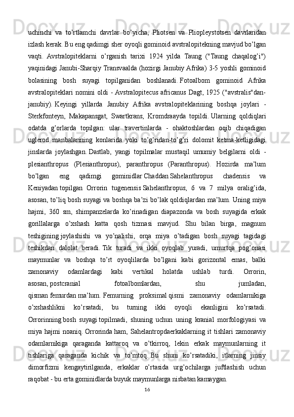 uchinchi   va   to’rtlamchi   davrlar   bo’yicha,   Pliotsen   va   Pliopleystotsen   davrlaridan
izlash kerak.   Bu eng qadimgi sher oyoqli gominoid avstralopitekning mavjud bo’lgan
vaqti.   Avstralopiteklarni   o’rganish   tarixi   1924   yilda   Taung   ("Taung   chaqalog’i")
yaqinidagi Janubi-Sharqiy Transvaalda (hozirgi Janubiy Afrika) 3-5 yoshli gominoid
bolasining   bosh   suyagi   topilganidan   boshlanadi.   Fotoalbom   gominoid   Afrika
avstralopiteklari   nomini   oldi   -  Avstralopitecus   africanus   Dagt,   1925   ("avstralis"dan-
janubiy).   Keyingi   yillarda   Janubiy   Afrika   avstralopiteklarining   boshqa   joylari   -
Sterkfonteyn,   Makapansgat,   Swartkrans,   Kromdraayda   topildi.   Ularning   qoldiqlari
odatda   g’orlarda   topilgan:   ular   travertinlarda   -   ohaktoshlardan   oqib   chiqadigan
uglerod   manbalarining   konlarida   yoki   to’g’ridan-to’g’ri   dolomit   ketma-ketligidagi
jinslarda   joylashgan.   Dastlab,   yangi   topilmalar   mustaqil   umumiy   belgilarni   oldi   -
plesianthropus   (Plesianthropus),   paranthropus   (Paranthropus).   Hozirda   ma’lum
bo’lgan   eng   qadimgi   gominidlar   Chaddan   Sahelanthropus   chadensis   va
Keniyadan   topilgan   Orrorin   tugenensis   Sahelanthropus,   6   va   7   milya   oralig’ida,
asosan, to’liq bosh suyagi va boshqa ba’zi bo’lak qoldiqlardan ma’lum.   Uning miya
hajmi,   360   sm,   shimpanzelarda   ko’rinadigan   diapazonda   va   bosh   suyagida   erkak
gorillalarga   o’xshash   katta   qosh   tizmasi   mavjud.   Shu   bilan   birga,   magnum
teshigining   joylashishi   va   yo’nalishi,   orqa   miya   o’tadigan   bosh   suyagi   tagidagi
teshikdan   dalolat   beradi.   Tik   turadi   va   ikki   oyoqlab   yuradi,   umurtqa   pog’onasi
maymunlar   va   boshqa   to’rt   oyoqlilarda   bo’lgani   kabi   gorizontal   emas,   balki
zamonaviy   odamlardagi   kabi   vertikal   holatda   ushlab   turdi.   Orrorin,
asosan,   postcranial   fotoalbomlardan,   shu   jumladan,
qisman   femurdan   ma’lum.   Femurning   proksimal   qismi   zamonaviy   odamlarnikiga
o’xshashlikni   ko’rsatadi,   bu   turning   ikki   oyoqli   ekanligini   ko’rsatadi.
Orrorinning   bosh   suyagi   topilmadi,   shuning   uchun   uning   kranial   morfologiyasi   va
miya   hajmi   noaniq.   Orrorinda   ham,   Sahelantropdaerkaklarning   it   tishlari   zamonaviy
odamlarnikiga   qaraganda   kattaroq   va   o’tkirroq,   lekin   erkak   maymunlarning   it
tishlariga   qaraganda   kichik   va   to’mtoq.   Bu   shuni   ko’rsatadiki,   itlarning   jinsiy
dimorfizmi   kengaytirilganda,   erkaklar   o’rtasida   urg’ochilarga   juftlashish   uchun
raqobat - bu erta gominidlarda buyuk maymunlarga nisbatan kamaygan.
16 