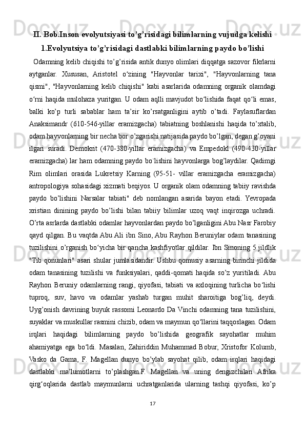 II. Bob.Inson evolyutsiyasi to’g’risidagi bilimlarning vujudga kelishi
1.Evolyutsiya to’g’risidagi dastlabki bilimlarning paydo bo’lishi
    Odamning kelib chiqishi to’g’risida antik dunyo olimlari diqqatga sazovor fikrlarni
aytganlar.   Xususan,   Aristotel   o zining   "Hayvonlar   tarixi",   "Hayvonlarning   tanaʻ
qismi",   "Hayvonlarning   kelib   chiqishi"   kabi   asarlarida   odamning   organik   olamdagi
o rni haqida mulohaza yuritgan. U odam aqlli mavjudot bo lishida faqat qo li emas,	
ʻ ʻ ʻ
balki   ko’p   turli   sabablar   ham   ta’sir   ko’rsatganligini   aytib   o’tadi.   Faylasuflardan
Anaksimandr   (610-546-yillar   eramizgacha)   tabiatning   boshlanishi   haqida   to’xtalib,
odam hayvonlarning bir necha bor o’zgarishi natijasida paydo bo’lgan, degan g’oyani
ilgari   suradi.   Demokrit   (470-380-yillar   eramizgacha)   va   Empedokl   (490-430-yillar
eramizgacha) lar ham odamning paydo bo`lishini hayvonlarga bog’laydilar. Qadimgi
Rim   olimlari   orasida   Lukretsiy   Karning   (95-51-   villar   eramizgacha   eramizgacha)
antropologiya sohasidagi xizmati beqiyos. U organik olam odamning tabiiy ravishda
paydo   bo’lishini   Narsalar   tabiati"   deb   nomlangan   asarida   bayon   etadi.   Yevropada
xristian   dinining   paydo   bo’lishi   bilan   tabiiy   bilimlar   uzoq   vaqt   inqirozga   uchradi.
O’rta asrlarda dastlabki odamlar hayvonlardan paydo bo’lganligini Abu Nasr Farobiy
qayd qilgan.  Bu  vaqtda Abu Ali  ibn  Sino, Abu  Rayhon  Beruniylar   odam   tanasining
tuzilishini  o’rganish bo yicha bir  qancha kashfiyotlar  qildilar.  Ibn Sinoning 5 jildlik	
ʻ
"Tib   qonunlari"   asari   shular   jumlasidandir.   Ushbu   qomusiy   asarning   birinchi   jildida
odam   tanasining   tuzilishi   va   funksiyalari,   qaddi-qomati   haqida   so’z   yuritiladi.  Abu
Rayhon   Beruniy   odamlarning   rangi,   qiyofasi,   tabiati   va   axloqining   turlicha   bo lishi	
ʻ
tuproq,   suv,   havo   va   odamlar   yashab   turgan   muhit   sharoitiga   bog’liq,   deydi.
Uyg’onish  davrining buyuk  rassomi  Leonardo  Da Vinchi  odamning  tana  tuzilishini,
suyaklar va muskullar rasmini chizib, odam va maymun qo llarini taqqoslagan. Odam	
ʻ
irqlari   haqidagi   bilimlarning   paydo   bo’lishida   geografik   sayohatlar   muhim
ahamiyatga   ega   bo ldi.   Masalan,   Zahiriddin   Muhammad   Bobur,   Xristofor   Kolumb,	
ʻ
Vasko   da   Gama,   F.   Magellan   dunyo   bo’ylab   sayohat   qilib,   odam   irqlari   haqidagi
dastlabki   ma’lumotlarni   to’plashgan.F.   Magellan   va   uning   dengizchilari   Afrika
qirg oqlarida   dastlab   maymunlarni   uchratganlarida   ularning   tashqi   qiyofasi,   ko’p	
ʻ
17 