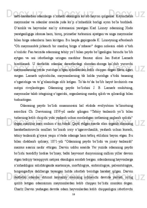 xatti-harakatlari odamlarga o’xshash ekanligini ko’rib hayron qolganlar. Keyinchalik
maymunlar   va   odamlar   orasida   juda   ko’p   o’xshashlik   borligi   ayon   bo’la   boshladi.
O’simlik   va   hayvonlar   sun’iy   sistemasini   yaratgan   Karl   Linney   odamning   Xudo
yaratganligiga ishonsa ham, biroq, primatlar turkumini ajratgan va unga maymunlar
bilan  birga   odamlarni   ham   kiritgan.   Bu   haqda  gapirganda   K.   Linneyning   afsuslanib
"Oh   maymundek   jirkanch   bir   maxluq   bizga   o’xshasa!"   degan   nolasini   eslab   o tishʻ
o’rinlidir. Fan tarixida odamning tabiiy yo’l bilan paydo bo’lganligini birinchi bo lib
ʻ
aytgan   va   uni   isbotlashga   uringan   mashhur   fransuz   olimi   Jan   Batist   Lamark
hisoblanadi.   U   dastlabki   odamlar   daraxtlardagi   shoxdan-shoxga   ko’chib   yuruvchi
maymunlarning yerda yurishga o’tgan ajdodlaridan kelib chiqqan degan fikrni ilgari
surgan.   Lamark   uqtirishicha,   maymunlarning   tik   holda   yurishga   o’tishi   tananing
o’zgarishiga   va   to’g’rilanishiga   olib   kelgan.   To’da-to’da   bo lib   hayot   kechirish   esa	
ʻ
nutqni   rivojlantirgan.   Odamning   paydo   bo lishini   J.   B.   Lamark   muhitning,	
ʻ
maymunlar talab istagining o zgarishi, organlarning mashq qilish va qilmasligi bilan	
ʻ
tushuntirgan.
      Odamning   paydo   bo lish   muammosini   hal   etishda   evolyutsion   ta’limotning	
ʻ
asoschisi   Ch.   Darvinning   1859-yil   nashr   qilingan   "Tabiiy   tanlanish   yo’li   bilan
turlarning kelib chiqishi yoki yashash uchun moslashgan zotlarning saqlanib qolishi"
degan mashhur asari muhim o’rin tutadi. Qayd etilgan asarda olim organik olamning
harakatlantiruvchi   omillari   bo’lmish   irsiy   o zgaruvchanlik,   yashash   uchun   kurash,	
ʻ
tabiiy tanlanish g’oyasi  yaqin o’rtada odamga ham  tatbiq etilishini  bayon etgan. Bu
bilan   cheklanib   qolmay,   1871-yili   "Odamning   paydo   bo’lishi   va   jinsiy   tanlanish"
maxsus   asarini   nashr   ettirgan.   Darvin   ushbu   asarida   Yer   yuzida   odamning   paydo
bo’lishi   tasodifiy   hodisa   bo’lmay,   balki   hayvonot   dunyosining   million   yillar   davom
etgan tadrijiy taraqqiyoti natijasi ekanligini asoslab bergan. odamlarning hayvonlarga
o’xshashligini   solishtirganda  anatomiya,  morfologiya,  embriologiya,  paleontologiya,
biogeografiya   dalillariga   tayangan   holda   isbotlab   berishga   harakat   qilgan.   Darvin
dastlabki   odamlar   ehtimol   kaynazoy   erasining   uchlamchi   davrida   yashab,   so ng	
ʻ
qirilib   ketgan   odamsimon   maymunlardan   kelib   chiqqan   bo’lishi   mumkin   degan.
Charlz   Darvin   yashagan   davrda   odam   hayvonlardan   kelib   chiqqanligini   isbotlovchi
18 