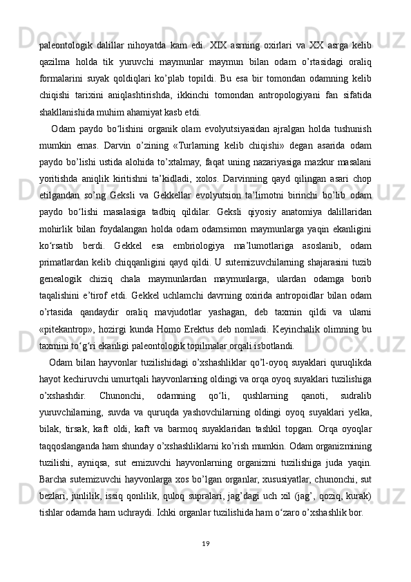 paleontologik   dalillar   nihoyatda   kam   edi.   XIX   asrning   oxirlari   va   XX   asrga   kelib
qazilma   holda   tik   yuruvchi   maymunlar   maymun   bilan   odam   o’rtasidagi   oraliq
formalarini   suyak   qoldiqlari   ko’plab   topildi.   Bu   esa   bir   tomondan   odamning   kelib
chiqishi   tarixini   aniqlashtirishda,   ikkinchi   tomondan   antropologiyani   fan   sifatida
shakllanishida muhim ahamiyat kasb etdi.
      Odam   paydo   bo lishini   organik   olam   evolyutsiyasidan   ajralgan   holda   tushunishʻ
mumkin   emas.   Darvin   o’zining   «Turlarning   kelib   chiqishi»   degan   asarida   odam
paydo  bo’lishi   ustida   alohida  to’xtalmay,   faqat   uning  nazariyasiga   mazkur   masalani
yoritishda   aniqlik   kiritishni   ta’kidladi,   xolos.   Darvinning   qayd   qilingan   asari   chop
etilgandan   so’ng   Geksli   va   Gekkellar   evolyutsion   ta’limotni   birinchi   bo’lib   odam
paydo   bo lishi   masalasiga   tadbiq   qildilar.   Geksli   qiyosiy   anatomiya   dalillaridan	
ʻ
mohirlik   bilan   foydalangan   holda   odam   odamsimon   maymunlarga   yaqin   ekanligini
ko rsatib   berdi.   Gekkel   esa   embriologiya   ma’lumotlariga   asoslanib,   odam	
ʻ
primatlardan  kelib chiqqanligini   qayd qildi. U  sutemizuvchilarning  shajarasini  tuzib
genealogik   chiziq   chala   maymunlardan   maymunlarga,   ulardan   odamga   borib
taqalishini   e’tirof   etdi.   Gekkel   uchlamchi   davrning   oxirida   antropoidlar   bilan   odam
o’rtasida   qandaydir   oraliq   mavjudotlar   yashagan,   deb   taxmin   qildi   va   ularni
«pitekantrop»,   hozirgi   kunda   Homo   Erektus   deb   nomladi.   Keyinchalik   olimning   bu
taxmini to g ri ekanligi paleontologik topilmalar orqali isbotlandi.	
ʻ ʻ
     Odam bilan hayvonlar tuzilishidagi  o’xshashliklar  qo’l-oyoq suyaklari quruqlikda
hayot kechiruvchi umurtqali hayvonlarning oldingi va orqa oyoq suyaklari tuzilishiga
o’xshashdir.   Chunonchi,   odamning   qo li,   qushlarning   qanoti,   sudralib	
ʻ
yuruvchilarning,   suvda   va   quruqda   yashovchilarning   oldingi   oyoq   suyaklari   yelka,
bilak,   tirsak,   kaft   oldi,   kaft   va   barmoq   suyaklaridan   tashkil   topgan.   Orqa   oyoqlar
taqqoslanganda ham shunday o’xshashliklarni ko’rish mumkin. Odam organizmining
tuzilishi,   ayniqsa,   sut   emizuvchi   hayvonlarning   organizmi   tuzilishiga   juda   yaqin.
Barcha sutemizuvchi hayvonlarga xos bo’lgan organlar, xususiyatlar, chunonchi, sut
bezlari,   junlilik,   issiq   qonlilik,   quloq   supralari,   jag’dagi   uch   xil   (jag’,   qoziq,   kurak)
tishlar odamda ham uchraydi. Ichki organlar tuzilishida ham o zaro o’xshashlik bor.	
ʻ
19 