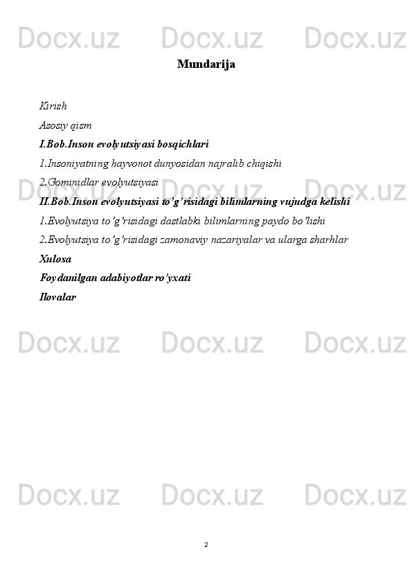 Mundarija
Kirish
Asosiy qism
I.Bob.Inson evolyutsiyasi bosqichlari
1.Insoniyatning hayvonot dunyosidan najralib chiqishi
2.Gominidlar evolyutsiyasi
II.Bob.Inson evolyutsiyasi to’g’risidagi bilimlarning vujudga kelishi
1.Evolyutsiya to’g’risidagi dastlabki bilimlarning paydo bo’lishi
2.Evolyutsiya to’g’risidagi zamonaviy nazariyalar va ularga sharhlar
Xulosa
Foydanilgan adabiyotlar ro’yxati
Ilovalar
2 