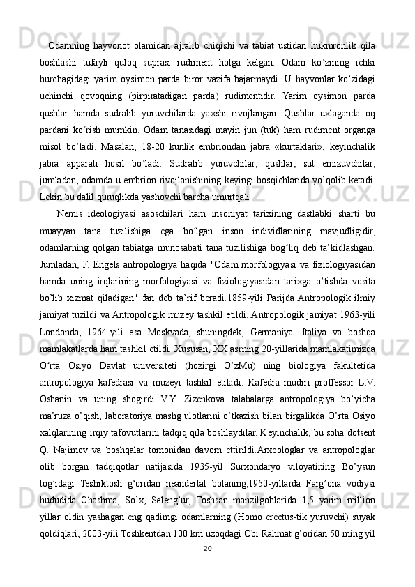     Odamning   hayvonot   olamidan   ajralib   chiqishi   va   tabiat   ustidan   hukmronlik   qila
boshlashi   tufayli   quloq   suprasi   rudiment   holga   kelgan.   Odam   ko zining   ichkiʻ
burchagidagi   yarim   oysimon   parda   biror   vazifa   bajarmaydi.   U   hayvonlar   ko’zidagi
uchinchi   qovoqning   (pirpiratadigan   parda)   rudimentidir.   Yarim   oysimon   parda
qushlar   hamda   sudralib   yuruvchilarda   yaxshi   rivojlangan.   Qushlar   uxlaganda   oq
pardani   ko rish   mumkin.   Odam   tanasidagi   mayin   jun   (tuk)   ham   rudiment   organga	
ʻ
misol   bo’ladi.   Masalan,   18-20   kunlik   embriondan   jabra   «kurtaklari»,   keyinchalik
jabra   apparati   hosil   bo ladi.   Sudralib   yuruvchilar,   qushlar,   sut   emizuvchilar,	
ʻ
jumladan, odamda u embrion rivojlanishining keyingi bosqichlarida yo’qolib ketadi.
Lekin bu dalil quruqlikda yashovchi barcha umurtqali
      Nemis   ideologiyasi   asoschilari   ham   insoniyat   tarixining   dastlabki   sharti   bu
muayyan   tana   tuzilishiga   ega   bo lgan   inson   individlarining   mavjudligidir,	
ʻ
odamlarning   qolgan   tabiatga   munosabati   tana   tuzilishiga   bog liq   deb   ta’kidlashgan.	
ʻ
Jumladan, F. Engels antropologiya haqida "Odam  morfologiyasi  va fiziologiyasidan
hamda   uning   irqlarining   morfologiyasi   va   fiziologiyasidan   tarixga   o’tishda   vosita
bo’lib   xizmat   qiladigan"   fan   deb   ta’rif   beradi.1859-yili   Parijda  Antropologik   ilmiy
jamiyat tuzildi va Antropologik muzey tashkil etildi. Antropologik jamiyat 1963-yili
Londonda,   1964-yili   esa   Moskvada,   shuningdek,   Germaniya.   Italiya   va   boshqa
mamlakatlarda ham tashkil etildi. Xususan, XX asrning 20-yillarida mamlakatimizda
O rta   Osiyo   Davlat   universiteti   (hozirgi   O’zMu)   ning   biologiya   fakultetida	
ʻ
antropologiya   kafedrasi   va   muzeyi   tashkil   etiladi.   Kafedra   mudiri   proffessor   L.V.
Oshanin   va   uning   shogirdi   V.Y.   Zizenkova   talabalarga   antropologiya   bo’yicha
ma’ruza o’qish, laboratoriya mashg`ulotlarini o’tkazish bilan birgalikda O’rta Osiyo
xalqlarining irqiy tafovutlarini tadqiq qila boshlaydilar. Keyinchalik, bu soha dotsent
Q.   Najimov   va   boshqalar   tomonidan   davom   ettirildi.Arxeologlar   va   antropologlar
olib   borgan   tadqiqotlar   natijasida   1935-yil   Surxondaryo   viloyatining   Bo’ysun
tog’idagi   Teshiktosh   g oridan   neandertal   bolaning,1950-yillarda   Farg’ona   vodiysi	
ʻ
hududida   Chashma,   So’x,   Seleng’ur,   Toshsan   manzilgohlarida   1,5   yarim   million
yillar   oldin   yashagan   eng   qadimgi   odamlarning   (Homo   erectus-tik   yuruvchi)   suyak
qoldiqlari, 2003-yili Toshkentdan 100 km uzoqdagi Obi Rahmat g’oridan 50 ming yil
20 