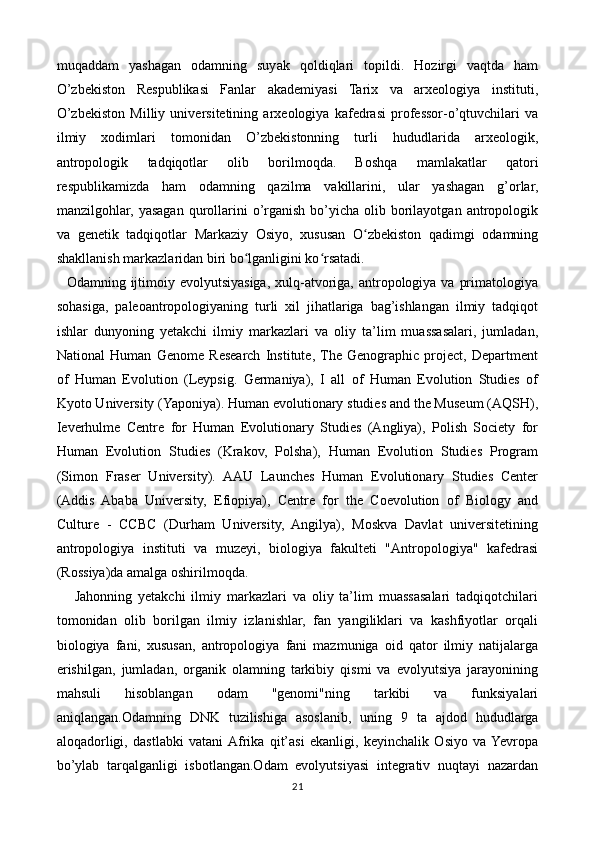 muqaddam   yashagan   odamning   suyak   qoldiqlari   topildi.   Hozirgi   vaqtda   ham
O’zbekiston   Respublikasi   Fanlar   akademiyasi   Tarix   va   arxeologiya   instituti,
O’zbekiston   Milliy   universitetining   arxeologiya   kafedrasi   professor-o’qtuvchilari   va
ilmiy   xodimlari   tomonidan   O’zbekistonning   turli   hududlarida   arxeologik,
antropologik   tadqiqotlar   olib   borilmoqda.   Boshqa   mamlakatlar   qatori
respublikamizda   ham   odamning   qazilma   vakillarini,   ular   yashagan   g’orlar,
manzilgohlar,  yasagan   qurollarini   o’rganish  bo’yicha  olib  borilayotgan   antropologik
va   genetik   tadqiqotlar   Markaziy   Osiyo,   xususan   O zbekiston   qadimgi   odamningʻ
shakllanish markazlaridan biri bo lganligini ko rsatadi.	
ʻ ʻ
   Odamning ijtimoiy evolyutsiyasiga,  xulq-atvoriga, antropologiya va  primatologiya
sohasiga,   paleoantropologiyaning   turli   xil   jihatlariga   bag’ishlangan   ilmiy   tadqiqot
ishlar   dunyoning   yetakchi   ilmiy   markazlari   va   oliy   ta’lim   muassasalari,   jumladan,
National   Human   Genome   Research   Institute,  The   Genographic   project,   Department
of   Human   Evolution   (Leypsig.   Germaniya),   I   all   of   Human   Evolution   Studies   of
Kyoto University (Yaponiya). Human evolutionary studies and the Museum (AQSH),
Ieverhulme   Centre   for   Human   Evolutionary   Studies   (Angliya),   Polish   Society   for
Human   Evolution   Studies   (Krakov,   Polsha),   Human   Evolution   Studies   Program
(Simon   Fraser   University).   AAU   Launches   Human   Evolutionary   Studies   Center
(Addis   Ababa   University,   Efiopiya),   Centre   for   the   Coevolution   of   Biology   and
Culture   -   CCBC   (Durham   University,   Angilya),   Moskva   Davlat   universitetining
antropologiya   instituti   va   muzeyi,   biologiya   fakulteti   "Antropologiya"   kafedrasi
(Rossiya)da amalga oshirilmoqda.
      Jahonning   yetakchi   ilmiy   markazlari   va   oliy   ta’lim   muassasalari   tadqiqotchilari
tomonidan   olib   borilgan   ilmiy   izlanishlar,   fan   yangiliklari   va   kashfiyotlar   orqali
biologiya   fani,   xususan,   antropologiya   fani   mazmuniga   oid   qator   ilmiy   natijalarga
erishilgan,   jumladan,   organik   olamning   tarkibiy   qismi   va   evolyutsiya   jarayonining
mahsuli   hisoblangan   odam   "genomi"ning   tarkibi   va   funksiyalari
aniqlangan.Odamning   DNK   tuzilishiga   asoslanib,   uning   9   ta   ajdod   hududlarga
aloqadorligi,   dastlabki   vatani  Afrika   qit’asi   ekanligi,   keyinchalik   Osiyo   va  Yevropa
bo’ylab   tarqalganligi   isbotlangan.Odam   evolyutsiyasi   integrativ   nuqtayi   nazardan
21 