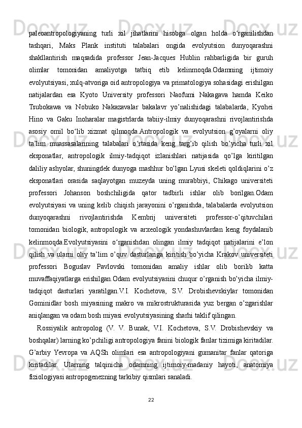 paleoantropologiyaning   turli   xil   jihatlarini   hisobga   olgan   holda   o rganilishdanʻ
tashqari,   Maks   Plank   instituti   talabalari   ongida   evolyutsion   dunyoqarashni
shakllantirish   maqsadida   professor   Jean-Jacques   Hublin   rahbarligida   bir   guruh
olimlar   tomonidan   amaliyotga   tatbiq   etib   kelinmoqda.Odamning   ijtimoiy
evolyutsiyasi, xulq-atvoriga oid antropologiya va primatologiya sohasidagi erishilgan
natijalardan   esa   Kyoto   University   professori   Naofumi   Nakagava   hamda   Keiko
Tsubokawa   va   Nobuko   Nakazavalar   bakalavr   yo’nalishidagi   talabalarda,   Kyohei
Hino   va   Gaku   Inoharalar   magistrlarda   tabiiy-ilmiy   dunyoqarashni   rivojlantirishda
asosiy   omil   bo lib   xizmat   qilmoqda.Antropologik   va   evolyutsion   g’oyalarni   oliy	
ʻ
ta’lim   muassasalarining   talabalari   o rtasida   keng   targ’ib   qilish   bo’yicha   turli   xil	
ʻ
eksponatlar,   antropologik   ilmiy-tadqiqot   izlanishlari   natijasida   qo’lga   kiritilgan
daliliy ashyolar, shuningdek dunyoga mashhur bo’lgan Lyusi skeleti qoldiqlarini o’z
eksponatlari   orasida   saqlayotgan   muzeyda   uning   murabbiyi,   Chikago   universiteti
professori   Johanson   boshchiligida   qator   tadbirli   ishlar   olib   borilgan.Odam
evolyutsiyasi   va   uning   kelib   chiqish   jarayonini   o’rganishda,   talabalarda   evolyutsion
dunyoqarashni   rivojlantirishda   Kembrij   universiteti   professor-o’qituvchilari
tomonidan   biologik,   antropologik   va   arxeologik   yondashuvlardan   keng   foydalanib
kelinmoqda.Evolyutsiyasini   o rganishdan   olingan   ilmiy   tadqiqot   natijalarini   e’lon	
ʻ
qilish   va   ularni   oliy   ta’lim   o’quv   dasturlariga   kiritish   bo’yicha   Krakov   universiteti
professori   Boguslav   Pavlovski   tomonidan   amaliy   ishlar   olib   borilib   katta
muvaffaqiyatlarga erishilgan.Odam evolyutsiyasini chuqur o’rganish bo’yicha ilmiy-
tadqiqot   dasturlari   yaratilgan.V.I.   Kochetova,   S.V.   Drobishevskiylar   tomonidan
Gominidlar   bosh   miyasining   makro   va   mikrostrukturasida   yuz   bergan   o’zgarishlar
aniqlangan va odam bosh miyasi evolyutsiyasining sharhi taklif qilingan.
    Rossiyalik   antropolog   (V.   V.   Bunak,   V.I.   Kochetova,   S.V.   Drobishevskiy   va
boshqalar) larning ko’pchiligi antropologiya fanini biologik fanlar tizimiga kiritadilar.
G’arbiy   Yevropa   va  AQSh   olimlari   esa   antropologiyani   gumanitar   fanlar   qatoriga
kiritadilar.   Ularning   talqinicha   odamning   ijtimoiy-madaniy   hayoti,   anatomiya
fiziologiyasi antropogenezning tarkibiy qismlari sanaladi.
22 