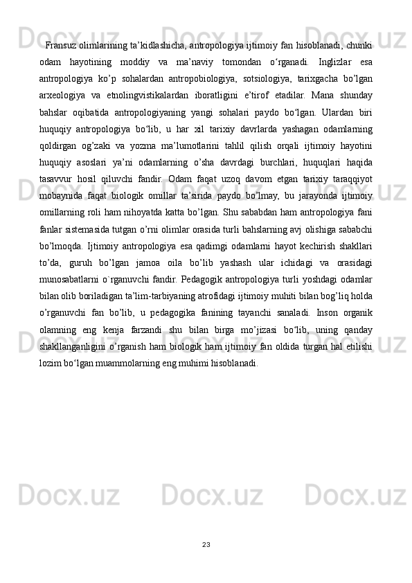    Fransuz olimlarining ta’kidlashicha, antropologiya ijtimoiy fan hisoblanadi, chunki
odam   hayotining   moddiy   va   ma’naviy   tomondan   o rganadi.   Inglizlar   esaʻ
antropologiya   ko’p   sohalardan   antropobiologiya,   sotsiologiya,   tarixgacha   bo’lgan
arxeologiya   va   etnolingvistikalardan   iboratligini   e’tirof   etadilar.   Mana   shunday
bahslar   oqibatida   antropologiyaning   yangi   sohalari   paydo   bo lgan.   Ulardan   biri	
ʻ
huquqiy   antropologiya   bo lib,   u   har   xil   tarixiy   davrlarda   yashagan   odamlarning	
ʻ
qoldirgan   og’zaki   va   yozma   ma’lumotlarini   tahlil   qilish   orqali   ijtimoiy   hayotini
huquqiy   asoslari   ya’ni   odamlarning   o’sha   davrdagi   burchlari,   huquqlari   haqida
tasavvur   hosil   qiluvchi   fandir.   Odam   faqat   uzoq   davom   etgan   tarixiy   taraqqiyot
mobaynida   faqat   biologik   omillar   ta’sirida   paydo   bo’lmay,   bu   jarayonda   ijtimoiy
omillarning roli ham nihoyatda katta bo’lgan. Shu sababdan ham antropologiya fani
fanlar sistemasida tutgan o’rni olimlar orasida turli bahslarning avj olishiga sababchi
bo’lmoqda.   Ijtimoiy   antropologiya   esa   qadimgi   odamlarni   hayot   kechirish   shakllari
to’da,   guruh   bo’lgan   jamoa   oila   bo’lib   yashash   ular   ichidagi   va   orasidagi
munosabatlarni   o`rganuvchi   fandir.   Pedagogik   antropologiya   turli   yoshdagi   odamlar
bilan olib boriladigan ta’lim-tarbiyaning atrofidagi ijtimoiy muhiti bilan bog’liq holda
o’rganuvchi   fan   bo’lib,   u   pedagogika   fanining   tayanchi   sanaladi.   Inson   organik
olamning   eng   kenja   farzandi   shu   bilan   birga   mo’jizasi   bo lib,   uning   qanday	
ʻ
shakllanganligini  o’rganish   ham   biologik  ham  ijtimoiy  fan  oldida  turgan  hal   etilishi
lozim bo lgan muammolarning eng muhimi hisoblanadi.	
ʻ
   
23 