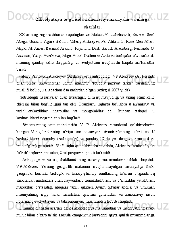 2.Evolyutsiya to’g’risida zamonaviy nazariyalar va ularga
sharhlar .
   XX asrning eng mashhur antropologlaridan Malxaz Abdushelishvili, Severen Sesil
Abega,   Gonsalo  Agirre   Beltran,  Valeriy  Alikseyev,   Per  Aliksandr,   Rose   Meri  Allen,
Maykl   M.  Ames,   Bernard  Arkand,   Raymond   Dart,   Baruch  Arensburg,   Fernando   O.
Asunsan, Yuliya Averkieva, Migel Anxel Guttierrez Avila va boshqalar o’z asarlarida
insoning   qanday   kelib   chiqqanligi   va   evolyutsion   rivojlanishi   haqida   ma’lumotlar
beradi. 
   Valeriy Pavlovich Alekseyev (Alekseev)-rus antropologi.   VP Alekseev (AI Pershits
bilan   birga)   universitetlar   uchun   mashhur   "Ibtidoiy   jamiyat   tarixi"   darsligining
muallifi bo’lib, u allaqachon 6 ta nashrdan o’tgan (oxirgisi 2007 yilda).
    Sotsiologik   nazariyalar   bilan   kurashgan   olim   irq   mavjudligi   va   uning   etnik   kelib
chiqishi   bilan   bog’liqligini   tan   oldi.   Odamlarni   irqlarga   bo’lishda   u   an’anaviy   va
taniqli   kavkazliklar,   negroidlar   va   mongoloidlar   edi.   Bundan   tashqari,   u
kavkazliklarni negroidlar bilan bog’ladi.
    Birinchisining   xarakteristikasida   V.   P.   Alekseev   neandertal   qo’shimchasini
ko’rgan.   Mongoloidlarning   o’ziga   xos   xususiyati   sinantroplarning   ta’siri   edi.   U
kavkazliklarni   shimoliy   (Boltiqbo yi)   va   janubiy   (O rta   yer   dengizi,   armenoid   vaʻ ʻ
hind-afg on) ga ajratdi.	
ʻ   "Sof" irqlarga qo’shimcha ravishda, Alekseev "aralash" yoki
"o’tish" irqlarini, masalan, Ural poygasini ajratib ko’rsatdi.
      Antropogenez   va   irq   shakllanishining   nazariy   muammolarini   ishlab   chiqishda
V.P.   Alekseev   Yerning   geografik   makonini   rivojlantirayotgan   insoniyatga   fizik-
geografik,   kosmik,   biologik   va   tarixiy-ijtimoiy   omillarning   ta’sirini   o’rgandi.   Irq
shakllanish   markazlari   bilan   hayvonlarni   xonakilashtirish   va   o simliklar   yetishtirish	
ʻ
markazlari   o rtasidagi   aloqalar   tahlil   qilinadi.	
ʻ   Ayrim   qit’alar   aholisi   va   umuman
insoniyatning   irqiy   tarixi   masalalari,   qazilma   gominidlar   va   zamonaviy   inson
irqlarining evolyutsiyasi va taksonomiyasi muammolari ko’rib chiqiladi.
   Olimning bir qator asarlari fizik antropologiya ma lumotlari va insoniyatning atrof-	
ʼ
muhit bilan o zaro ta siri asosida etnogenetik jarayonni qayta qurish muammolariga	
ʻ ʼ
24 